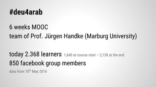 #deu4arab
6 weeks MOOC
team of Prof. Jürgen Handke (Marburg University)
today 2.368 learners 1,640 at course start – 2,138 at the end
850 facebook group members
data from 10th
May 2016
 