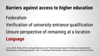 Barriers against access to higher education
Federalism
Verification of university entrance qualification
Unsure perspective of remaining at a location
Language
Lorenz, Wulff, Wittke (2016): #refugeesWelcome an der Fachhochschule Lübeck. Schnelle und unbürokratische
Bereitstellung von Bildungsangeboten. GML²: Grundfragen Multimedialen Lehrens und Lernens in Berlin (im Druck).
 