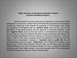 Highs and lows of immigrant integration in Spain
(Carmen González Enríquez )
Spain can boast of having achieved the integration of more than 6 million
immigrants in record time, without having witnessed the appearance of xenophobic
movements, becoming in this respect an exception to the European norm. While
the integration of immigrants has its  positive sides, such as this, plus the full
legalisation of their legal position and the absence of immigrant enclaves, it also
has  negative facets, such as the high burden of unemployment and low wages,
the poor take-up of post-compulsory education among subsequent generations, the
risk of Jihadist radicalisation and the scarcity of immigrant presence in public life.
Spain is still far from those countries where first-generation immigrants and their
offspring have succeeded in playing an  important role in public life, like the
recently-elected mayor of London,  Sadiq Khan, son of Pakistani immigrants, or the
Spanish-born French Prime Minister, Manuel Valls, and the Moroccan-born Najat
Vallaud-Belkacem, the French Education Ministe. For now, immigrants hailing from
countries poorer than Spain occupy a secondary position both in the employment
and wealth structure as well as in terms of social status.
 