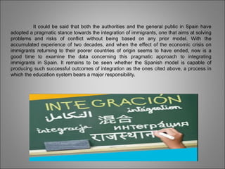 It could be said that both the authorities and the general public in Spain have
adopted a pragmatic stance towards the integration of immigrants, one that aims at solving
problems and risks of conflict without being based on any prior model. With the
accumulated experience of two decades, and when the effect of the economic crisis on
immigrants returning to their poorer countries of origin seems to have ended, now is a
good time to examine the data concerning this pragmatic approach to integrating
immigrants in Spain. It remains to be seen whether the Spanish model is capable of
producing such successful outcomes of integration as the ones cited above, a process in
which the education system bears a major responsibility.
 