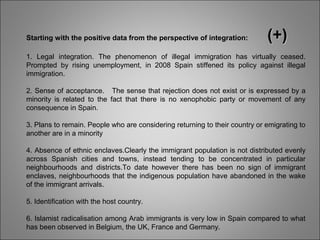 Starting with the positive data from the perspective of integration: (+)(+)
1. Legal integration. The phenomenon of illegal immigration has virtually ceased.
Prompted by rising unemployment, in 2008 Spain stiffened its policy against illegal
immigration.
2. Sense of acceptance. The sense that rejection does not exist or is expressed by a
minority is related to the fact that there is no xenophobic party or movement of any
consequence in Spain.
3. Plans to remain. People who are considering returning to their country or emigrating to
another are in a minority
4. Absence of ethnic enclaves.Clearly the immigrant population is not distributed evenly
across Spanish cities and towns, instead tending to be concentrated in particular
neighbourhoods and districts.To date however there has been no sign of immigrant
enclaves, neighbourhoods that the indigenous population have abandoned in the wake
of the immigrant arrivals.
5. Identification with the host country.
6. Islamist radicalisation among Arab immigrants is very low in Spain compared to what
has been observed in Belgium, the UK, France and Germany.
 