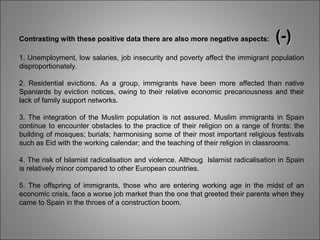 Contrasting with these positive data there are also more negative aspects: (-)(-)
1. Unemployment, low salaries, job insecurity and poverty affect the immigrant population
disproportionately.
2. Residential evictions. As a group, immigrants have been more affected than native
Spaniards by eviction notices, owing to their relative economic precariousness and their
lack of family support networks.
3. The integration of the Muslim population is not assured. Muslim immigrants in Spain
continue to encounter obstacles to the practice of their religion on a range of fronts: the
building of mosques; burials; harmonising some of their most important religious festivals
such as Eid with the working calendar; and the teaching of their religion in classrooms.
4. The risk of Islamist radicalisation and violence. Althoug Islamist radicalisation in Spain
is relatively minor compared to other European countries.
5. The offspring of immigrants, those who are entering working age in the midst of an
economic crisis, face a worse job market than the one that greeted their parents when they
came to Spain in the throes of a construction boom.
 