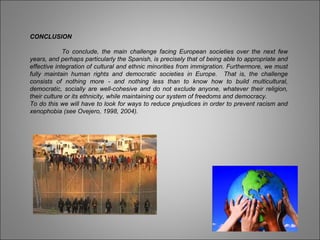 CONCLUSION
To conclude, the main challenge facing European societies over the next few
years, and perhaps particularly the Spanish, is precisely that of being able to appropriate and
effective integration of cultural and ethnic minorities from immigration. Furthermore, we must
fully maintain human rights and democratic societies in Europe. That is, the challenge
consists of nothing more - and nothing less than to know how to build multicultural,
democratic, socially are well-cohesive and do not exclude anyone, whatever their religion,
their culture or its ethnicity, while maintaining our system of freedoms and democracy.
To do this we will have to look for ways to reduce prejudices in order to prevent racism and
xenophobia (see Ovejero, 1998, 2004).
 
