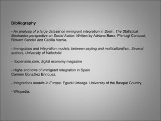 .
Bibliography
- An analysis of a large dataset on immigrant integration in Spain. The Statistical
Mechanics perspective on Social Action. Written by Adriano Barra, Pierluigi Contucci,
Rickard Sandell and Cecilia Vernia.
- Immigration and integration models: between asyling and multiculturalism. Several
authors, University of Valladolid
- Expansión.com, digital economy magazine
- Highs and lows of immigrant integration in Spain
Carmen González Enríquez.
- Integrations models in Europe. Eguzki Urteaga. University of the Basque Country
- Wikipedia.
 