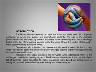 INTRODUCTION
The United Nations recently reported that there are about one billion migrants
worldwide, of which one quarter are international migrants. The size of the migration
phenomenon and the speed by which it increases have turned migration into a challenge
that is at the top of the political agenda in the European Union, the United States, and in
many other countries across the world.
One reason why migration has become a major political priority is that it brings
large-scale social, economic, and demographic changes capable of producing opportunities
but also turmoil and friction.
Integration and social cohesion are keywords when addressing many of the
challenges posed by increasing migration.The European Union in particular has identified a
list of common basic principles to make integration work based on employment for
immigrant, frequent interactions between immigrants and natives, etc.
 