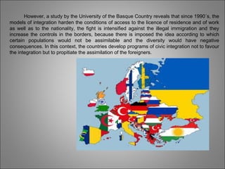 However, a study by the University of the Basque Country reveals that since 1990´s, the
models of integration harden the conditions of access to the licence of residence and of work
as well as to the nationality, the fight is intensified against the illegal immigration and they
increase the controls in the borders, because there is imposed the idea according to which
certain populations would not be assimilable and the diversity would have negative
consequences. In this context, the countries develop programs of civic integration not to favour
the integration but to propitiate the assimilation of the foreigners.
 