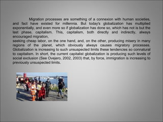 Migration processes are something of a connexion with human societies,
and fact have existed for millennia. But today's globalization has multiplied
exponentially, and even more so if globalization has done so, which has not is but the
last phase, capitalism. This, capitalism, both directly and indirectly, always
encouraged migration,
seeking cheap labor, on the one hand, and, on the other, producing misery in many
regions of the planet, which obviously always causes migratory processes.
Globalization is increasing to such unsuspected limits these tendencies so connatural
to capitalism. In short, the current capitalist globalization is producing such levels of
social exclusion (See Ovejero, 2002, 2003) that, by force, immigration is increasing to
previously unsuspected limits.
 