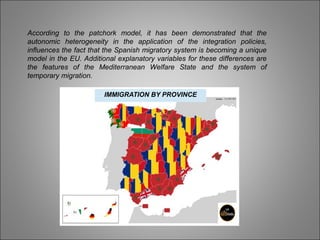 According to the patchork model, it has been demonstrated that the
autonomic heterogeneity in the application of the integration policies,
influences the fact that the Spanish migratory system is becoming a unique
model in the EU. Additional explanatory variables for these differences are
the features of the Mediterranean Welfare State and the system of
temporary migration.
IMMIGRATION BY PROVINCE
 