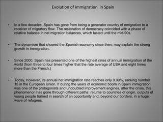 Evolution of immigration in Spain
• In a few decades, Spain has gone from being a generator country of emigration to a
receiver of migratory flow. The restoration of democracy coincided with a phase of
relative balance in net migration balances, which lasted until the mid-90s.
• The dynamism that showed the Spanish economy since then, may explain the strong
growth in immigration.
• Since 2000, Spain has presented one of the highest rates of annual immigration of the
world (from three to four times higher that the rate average of USA and eight times
more than the French.)
• Today, however, its annual net immigration rate reaches only 0.99%, ranking number
15 in the European Union. If during the years of economic boom in Spain immigration
was one of the protagonists and undoubted improvement engines, after the crisis, this
phenomenon has gone through different paths: returns to countries of origin, outputs of
young people trained in search of an opportunity and, beyond our borders, in a huge
wave of refugees.
 
