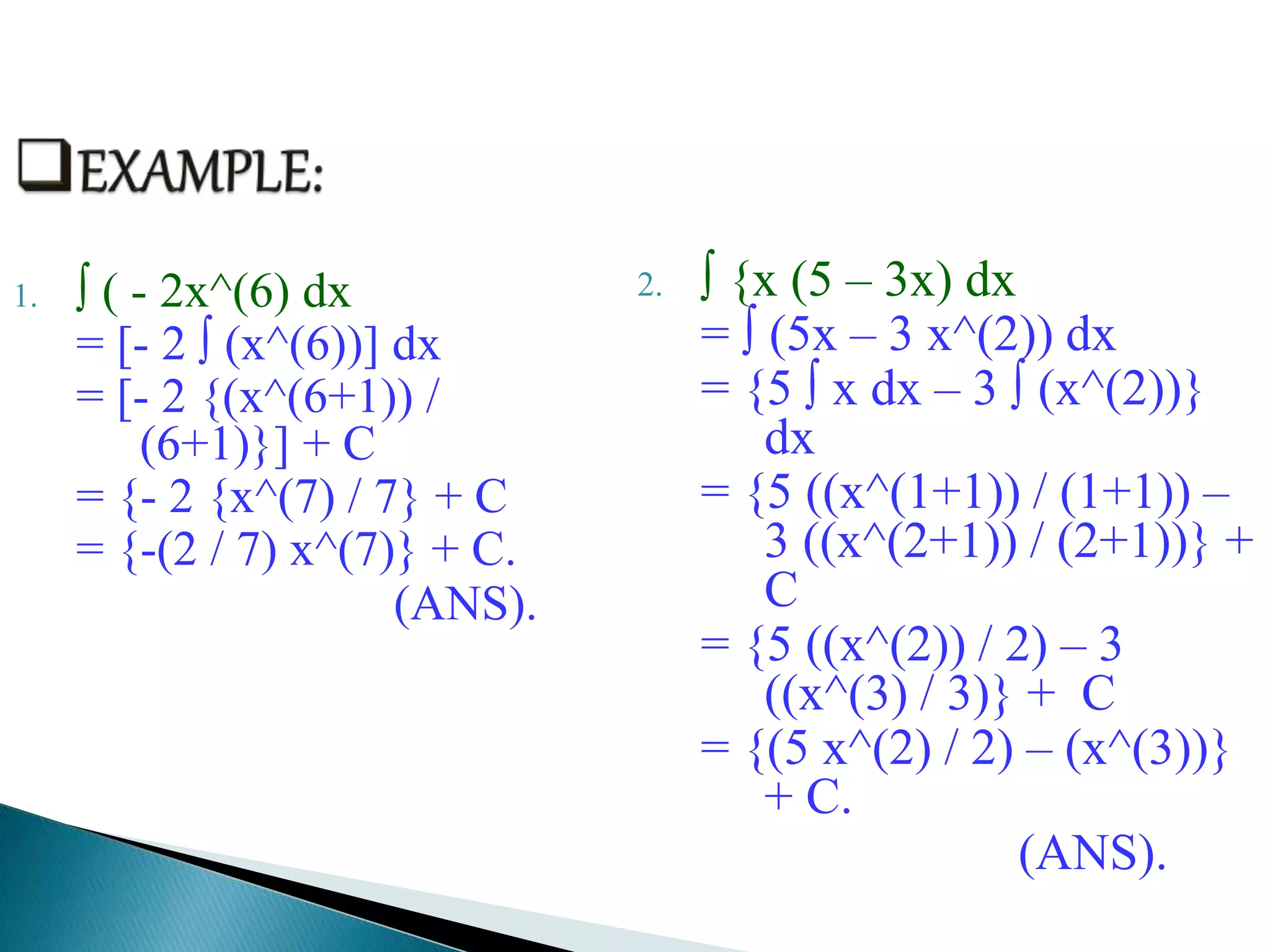 1. ∫ ( - 2x^(6) dx
= [- 2 ∫ (x^(6))] dx
= [- 2 {(x^(6+1)) /
(6+1)}] + C
= {- 2 {x^(7) / 7} + C
= {-(2 / 7) x^(7)} + C.
(ANS).
2. ∫ {x (5 – 3x) dx
= ∫ (5x – 3 x^(2)) dx
= {5 ∫ x dx – 3 ∫ (x^(2))}
dx
= {5 ((x^(1+1)) / (1+1)) –
3 ((x^(2+1)) / (2+1))} +
C
= {5 ((x^(2)) / 2) – 3
((x^(3) / 3)} + C
= {(5 x^(2) / 2) – (x^(3))}
+ C.
(ANS).
 