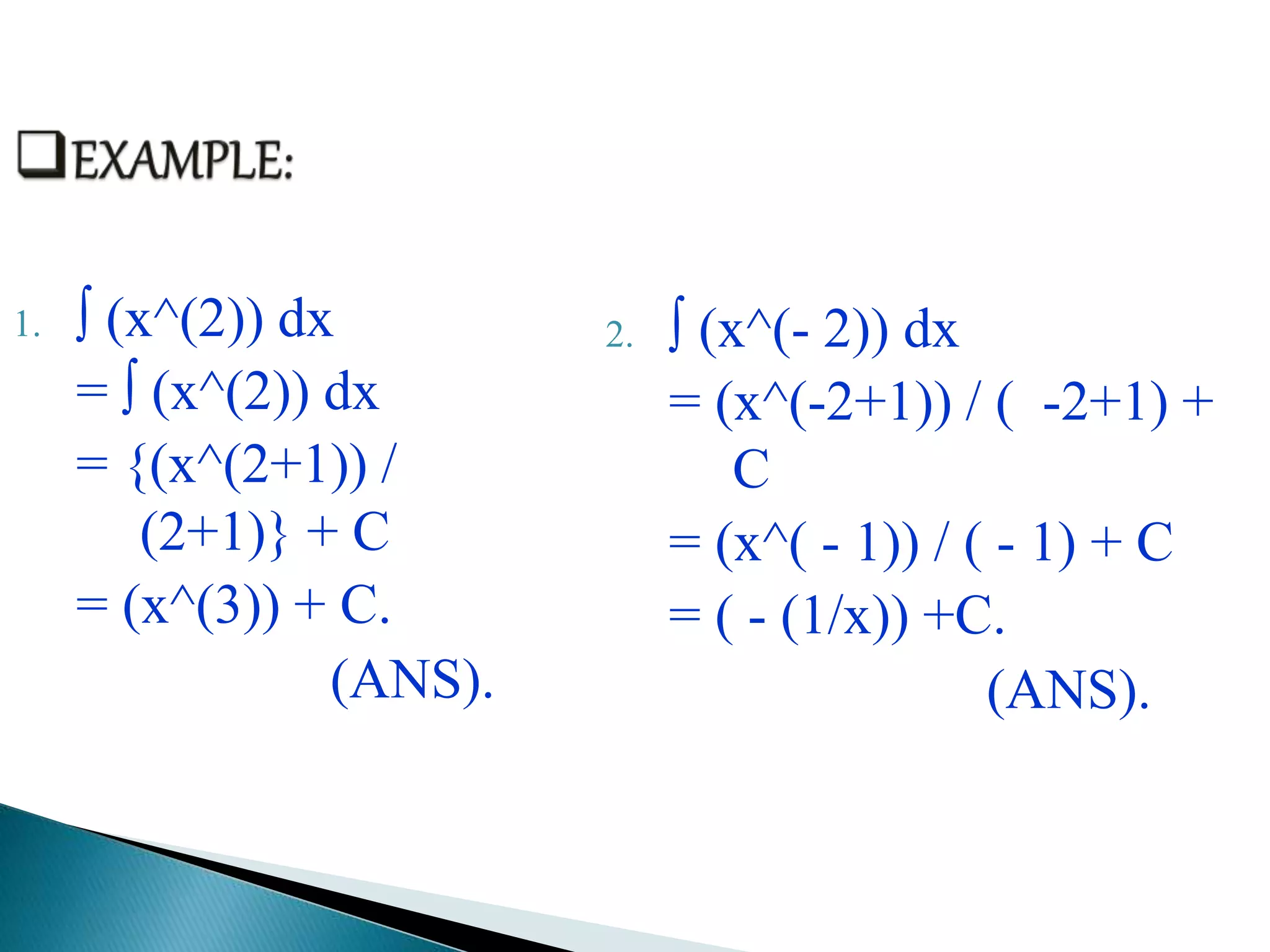 1. ∫ (x^(2)) dx
= ∫ (x^(2)) dx
= {(x^(2+1)) /
(2+1)} + C
= (x^(3)) + C.
(ANS).
2. ∫ (x^(- 2)) dx
= (x^(-2+1)) / ( -2+1) +
C
= (x^( - 1)) / ( - 1) + C
= ( - (1/x)) +C.
(ANS).
 