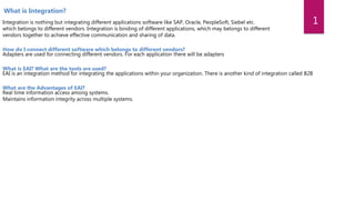 Integration is nothing but integrating different applications software like SAP, Oracle, PeopleSoft, Siebel etc.
which belongs to different vendors. Integration is binding of different applications, which may belongs to different
vendors together to achieve effective communication and sharing of data.
How do I connect different software which belongs to different vendors?
Adapters are used for connecting different vendors. For each application there will be adapters
What is EAI? What are the tools are used?
EAI is an integration method for integrating the applications within your organization. There is another kind of integration called B2B
What are the Advantages of EAI?
Real time information access among systems.
Maintains information integrity across multiple systems.
What is Integration?
1