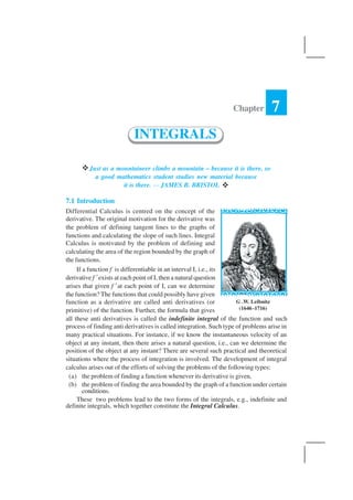 INTEGRALS 287
vJust as a mountaineer climbs a mountain – because it is there, so
a good mathematics student studies new material because
it is there. — JAMES B. BRISTOL v
7.1 Introduction
Differential Calculus is centred on the concept of the
derivative. The original motivation for the derivative was
the problem of defining tangent lines to the graphs of
functions and calculating the slope of such lines. Integral
Calculus is motivated by the problem of defining and
calculating the area of the region bounded by the graph of
the functions.
If a function f is differentiable in an interval I, i.e., its
derivative f ′exists at each point of I, then a natural question
arises that given f ′at each point of I, can we determine
the function? The functions that could possibly have given
function as a derivative are called anti derivatives (or
primitive) of the function. Further, the formula that gives
all these anti derivatives is called the indefinite integral of the function and such
process of finding anti derivatives is called integration. Such type of problems arise in
many practical situations. For instance, if we know the instantaneous velocity of an
object at any instant, then there arises a natural question, i.e., can we determine the
position of the object at any instant? There are several such practical and theoretical
situations where the process of integration is involved. The development of integral
calculus arises out of the efforts of solving the problems of the following types:
(a) the problem of finding a function whenever its derivative is given,
(b) the problem of finding the area bounded by the graph of a function under certain
conditions.
These two problems lead to the two forms of the integrals, e.g., indefinite and
definite integrals, which together constitute the Integral Calculus.
Chapter 7
INTEGRALS
G .W. Leibnitz
(1646 -1716)
 