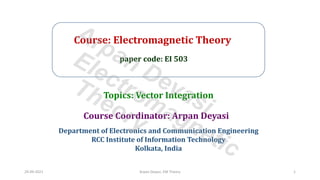 Course: Electromagnetic Theory
paper code: EI 503
Course Coordinator: Arpan Deyasi
Department of Electronics and Communication Engineering
RCC Institute of Information Technology
Kolkata, India
Topics: Vector Integration
29-09-2021 Arpan Deyasi, EM Theory 1
Arpan Deyasi
Electromagnetic
Theory
 
