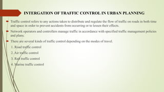 INTERGATION OF TRAFFIC CONTROL IN URBAN PLANNING
 Traffic control refers to any actions taken to distribute and regulate the flow of traffic on roads in both time
and space in order to prevent accidents from occurring or to lessen their effects.
 Network operators and controllers manage traffic in accordance with specified traffic management policies
and plans.
 There are several kinds of traffic control depending on the modes of travel.
1. Road traffic control
2. Air traffic control
3. Rail traffic control
4. Marine traffic control
 