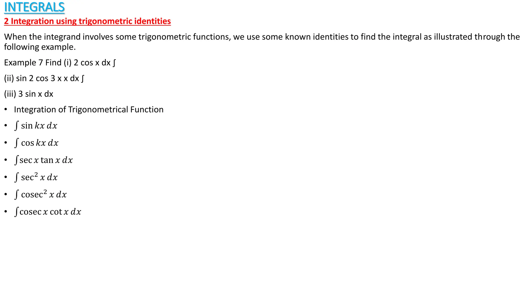 INTEGRALS
2 Integration using trigonometric identities
When the integrand involves some trigonometric functions, we use some known identities to find the integral as illustrated through the
following example.
Example 7 Find (i) 2 cos x dx ∫
(ii) sin 2 cos 3 x x dx ∫
(iii) 3 sin x dx
• Integration of Trigonometrical Function
• sin 𝑘𝑥 ⅆ𝑥
• cos 𝑘𝑥 ⅆ𝑥
• sec 𝑥 tan 𝑥 ⅆ𝑥
• sec2
𝑥 ⅆ𝑥
• cosec2 𝑥 ⅆ𝑥
• cosec 𝑥 cot 𝑥 ⅆ𝑥
 