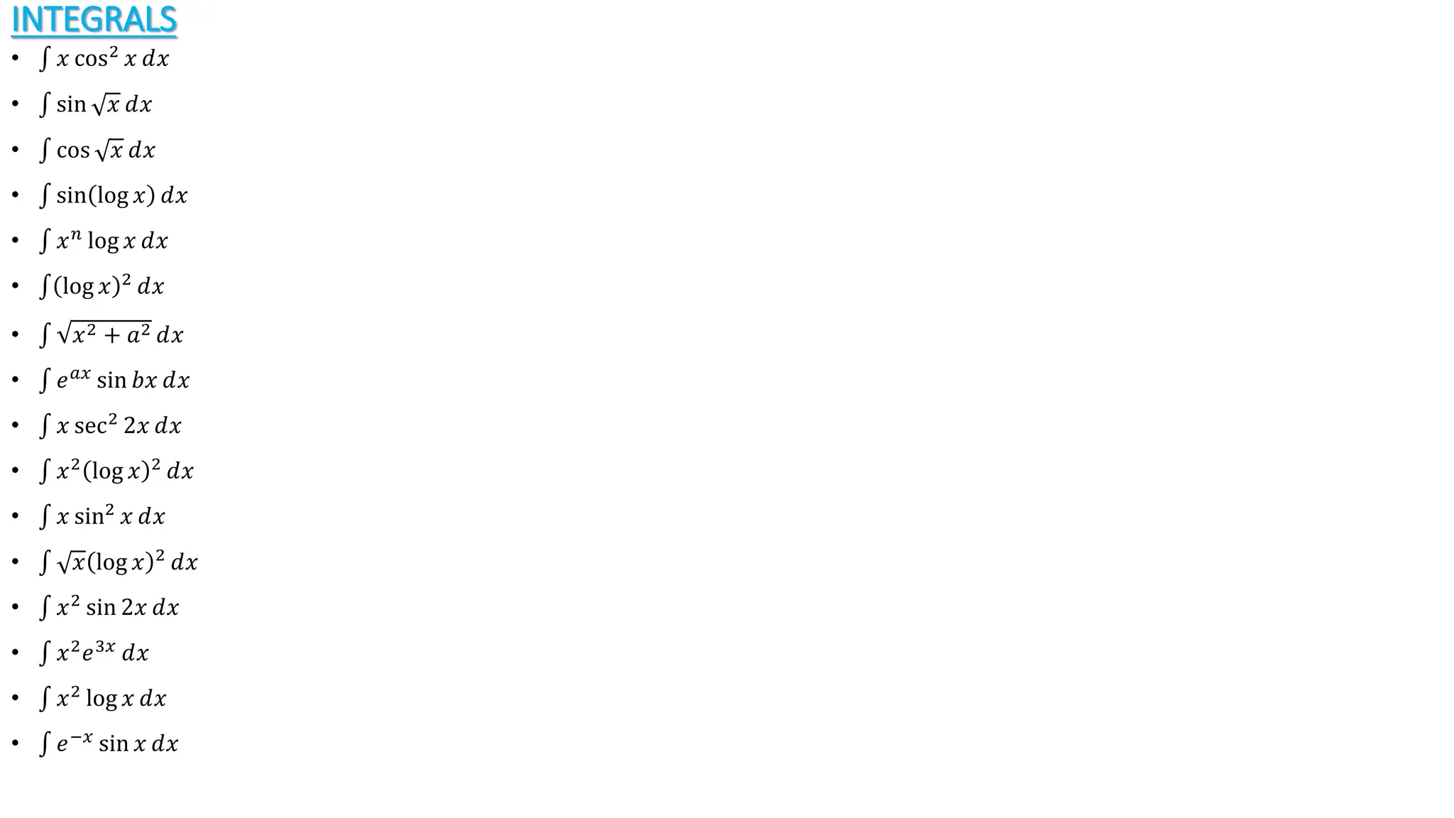 INTEGRALS
• 𝑥 cos2
𝑥 ⅆ𝑥
• sin 𝑥 ⅆ𝑥
• cos 𝑥 ⅆ𝑥
• sin log 𝑥 ⅆ𝑥
• 𝑥𝑛
log 𝑥 ⅆ𝑥
• log 𝑥 2
ⅆ𝑥
• 𝑥2 + 𝑎2 ⅆ𝑥
• 𝑒𝑎𝑥
sin 𝑏𝑥 ⅆ𝑥
• 𝑥 sec2
2𝑥 ⅆ𝑥
• 𝑥2
log 𝑥 2
ⅆ𝑥
• 𝑥 sin2
𝑥 ⅆ𝑥
• 𝑥 log 𝑥 2
ⅆ𝑥
• 𝑥2
sin 2𝑥 ⅆ𝑥
• 𝑥2
𝑒3𝑥
ⅆ𝑥
• 𝑥2
log 𝑥 ⅆ𝑥
• 𝑒−𝑥
sin 𝑥 ⅆ𝑥
 
