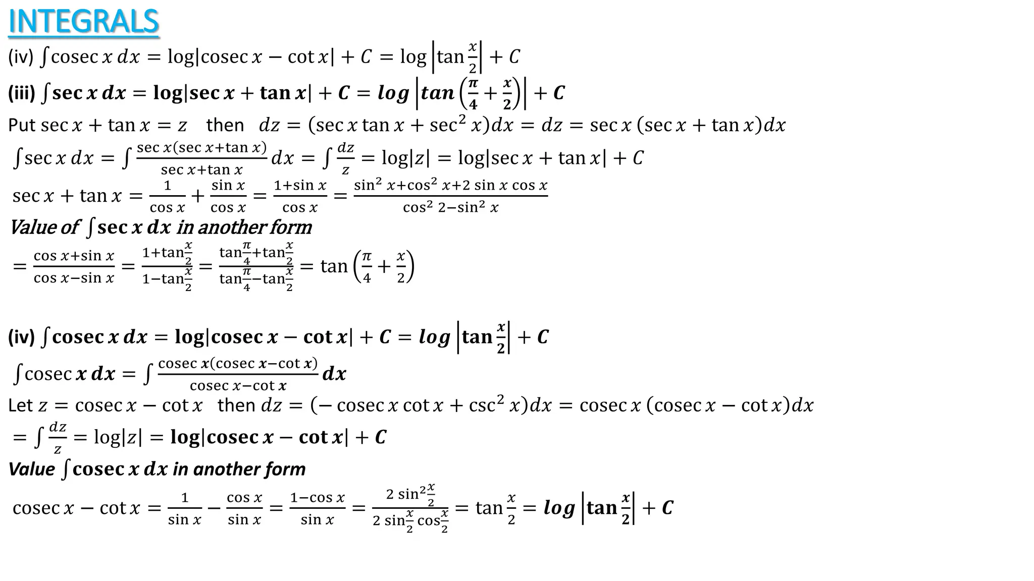 INTEGRALS
(iv) cosec 𝑥 ⅆ𝑥 = log cosec 𝑥 − cot 𝑥 + 𝐶 = log tan
𝑥
2
+ 𝐶
(iii) 𝐬𝐞𝐜 𝒙 𝒅𝒙 = 𝐥𝐨𝐠 𝐬𝐞𝐜 𝒙 + 𝐭𝐚𝐧 𝒙 + 𝑪 = 𝒍𝒐𝒈 𝒕𝒂𝒏
𝝅
𝟒
+
𝒙
𝟐
+ 𝑪
Put sec 𝑥 + tan 𝑥 = 𝑧 then ⅆ𝑧 = sec 𝑥 tan 𝑥 + sec2
𝑥 ⅆ𝑥 = ⅆ𝑧 = sec 𝑥 sec 𝑥 + tan 𝑥 ⅆ𝑥
sec 𝑥 ⅆ𝑥 =
sec 𝑥 sec 𝑥+tan 𝑥
sec 𝑥+tan 𝑥
ⅆ𝑥 =
𝑑𝑧
𝑧
= log 𝑧 = log sec 𝑥 + tan 𝑥 + 𝐶
sec 𝑥 + tan 𝑥 =
1
cos 𝑥
+
sin 𝑥
cos 𝑥
=
1+sin 𝑥
cos 𝑥
=
sin2 𝑥+cos2 𝑥+2 sin 𝑥 cos 𝑥
cos2 2−sin2 𝑥
Value of 𝐬𝐞𝐜 𝒙 𝒅𝒙 in another form
=
cos 𝑥+sin 𝑥
cos 𝑥−sin 𝑥
=
1+tan
𝑥
2
1−tan
𝑥
2
=
tan
𝜋
4
+tan
𝑥
2
tan
𝜋
4
−tan
𝑥
2
= tan
𝜋
4
+
𝑥
2
(iv) 𝐜𝐨𝐬𝐞𝐜 𝒙 𝒅𝒙 = 𝐥𝐨𝐠 𝐜𝐨𝐬𝐞𝐜 𝒙 − 𝐜𝐨𝐭 𝒙 + 𝑪 = 𝒍𝒐𝒈 𝐭𝐚𝐧
𝒙
𝟐
+ 𝑪
cosec 𝒙 𝒅𝒙 =
cosec 𝒙 cosec 𝒙−cot 𝒙
cosec 𝑥−cot 𝒙
𝒅𝒙
Let 𝑧 = cosec 𝑥 − cot 𝑥 then ⅆ𝑧 = − cosec 𝑥 cot 𝑥 + csc2
𝑥 ⅆ𝑥 = cosec 𝑥 cosec 𝑥 − cot 𝑥 ⅆ𝑥
=
𝑑𝑧
𝑧
= log 𝑧 = 𝐥𝐨𝐠 𝐜𝐨𝐬𝐞𝐜 𝒙 − 𝐜𝐨𝐭 𝒙 + 𝑪
Value 𝐜𝐨𝐬𝐞𝐜 𝒙 𝒅𝒙 in another form
cosec 𝑥 − cot 𝑥 =
1
sin 𝑥
−
cos 𝑥
sin 𝑥
=
1−cos 𝑥
sin 𝑥
=
2 sin2𝑥
2
2 sin
𝑥
2
cos
𝑥
2
= tan
𝑥
2
= 𝒍𝒐𝒈 𝐭𝐚𝐧
𝒙
𝟐
+ 𝑪
 