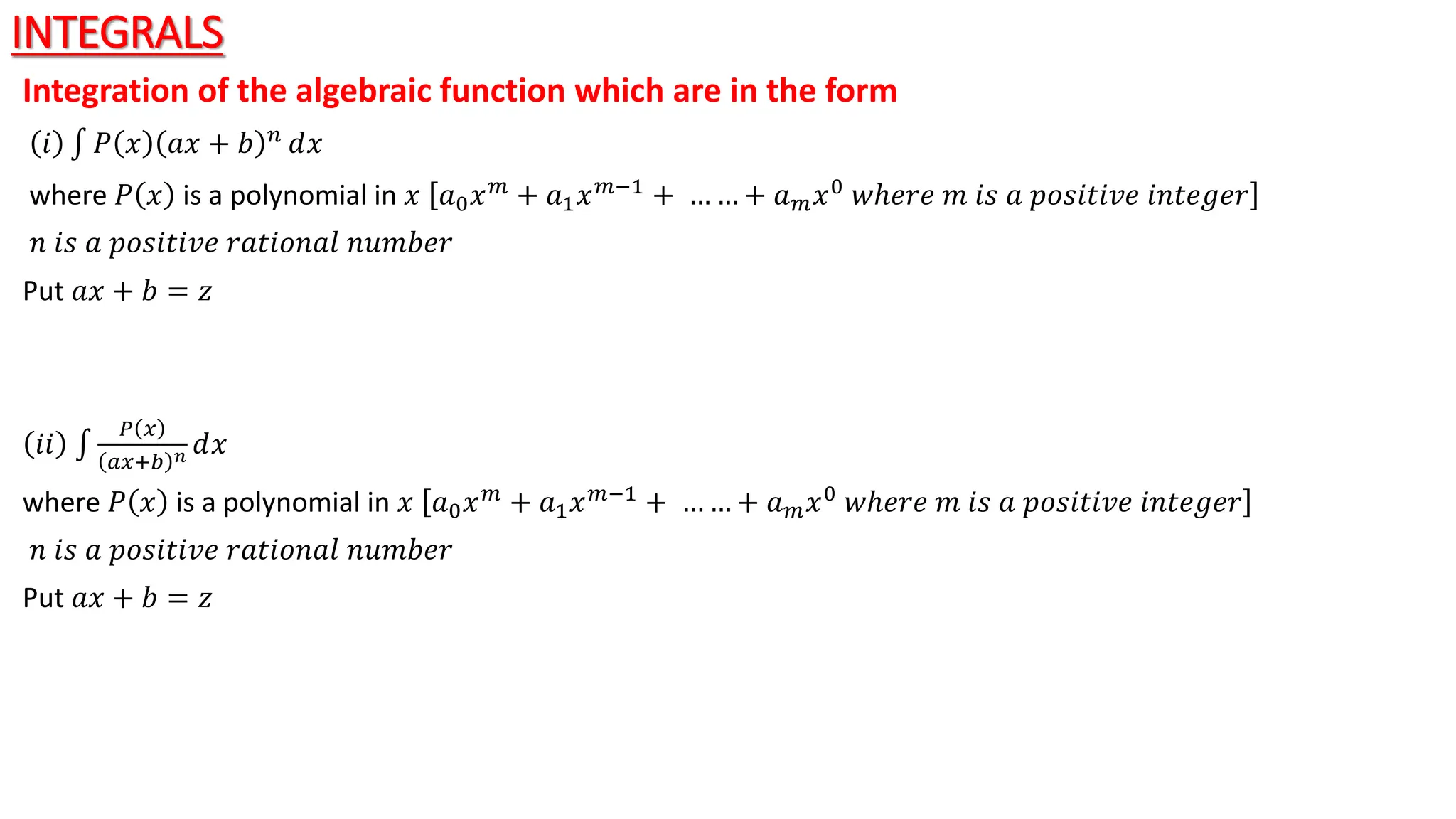 INTEGRALS
Integration of the algebraic function which are in the form
𝑖 𝑃 𝑥 𝑎𝑥 + 𝑏 𝑛 ⅆ𝑥
where 𝑃 𝑥 is a polynomial in 𝑥 𝑎0𝑥𝑚 + 𝑎1𝑥𝑚−1 + … … + 𝑎𝑚𝑥0 𝑤ℎ𝑒𝑟𝑒 𝑚 𝑖𝑠 𝑎 𝑝𝑜𝑠𝑖𝑡𝑖𝑣𝑒 𝑖𝑛𝑡𝑒𝑔𝑒𝑟
𝑛 𝑖𝑠 𝑎 𝑝𝑜𝑠𝑖𝑡𝑖𝑣𝑒 𝑟𝑎𝑡𝑖𝑜𝑛𝑎𝑙 𝑛𝑢𝑚𝑏𝑒𝑟
Put 𝑎𝑥 + 𝑏 = 𝑧
𝑖𝑖
𝑃 𝑥
𝑎𝑥+𝑏 𝑛 ⅆ𝑥
where 𝑃 𝑥 is a polynomial in 𝑥 𝑎0𝑥𝑚 + 𝑎1𝑥𝑚−1 + … … + 𝑎𝑚𝑥0 𝑤ℎ𝑒𝑟𝑒 𝑚 𝑖𝑠 𝑎 𝑝𝑜𝑠𝑖𝑡𝑖𝑣𝑒 𝑖𝑛𝑡𝑒𝑔𝑒𝑟
𝑛 𝑖𝑠 𝑎 𝑝𝑜𝑠𝑖𝑡𝑖𝑣𝑒 𝑟𝑎𝑡𝑖𝑜𝑛𝑎𝑙 𝑛𝑢𝑚𝑏𝑒𝑟
Put 𝑎𝑥 + 𝑏 = 𝑧
 