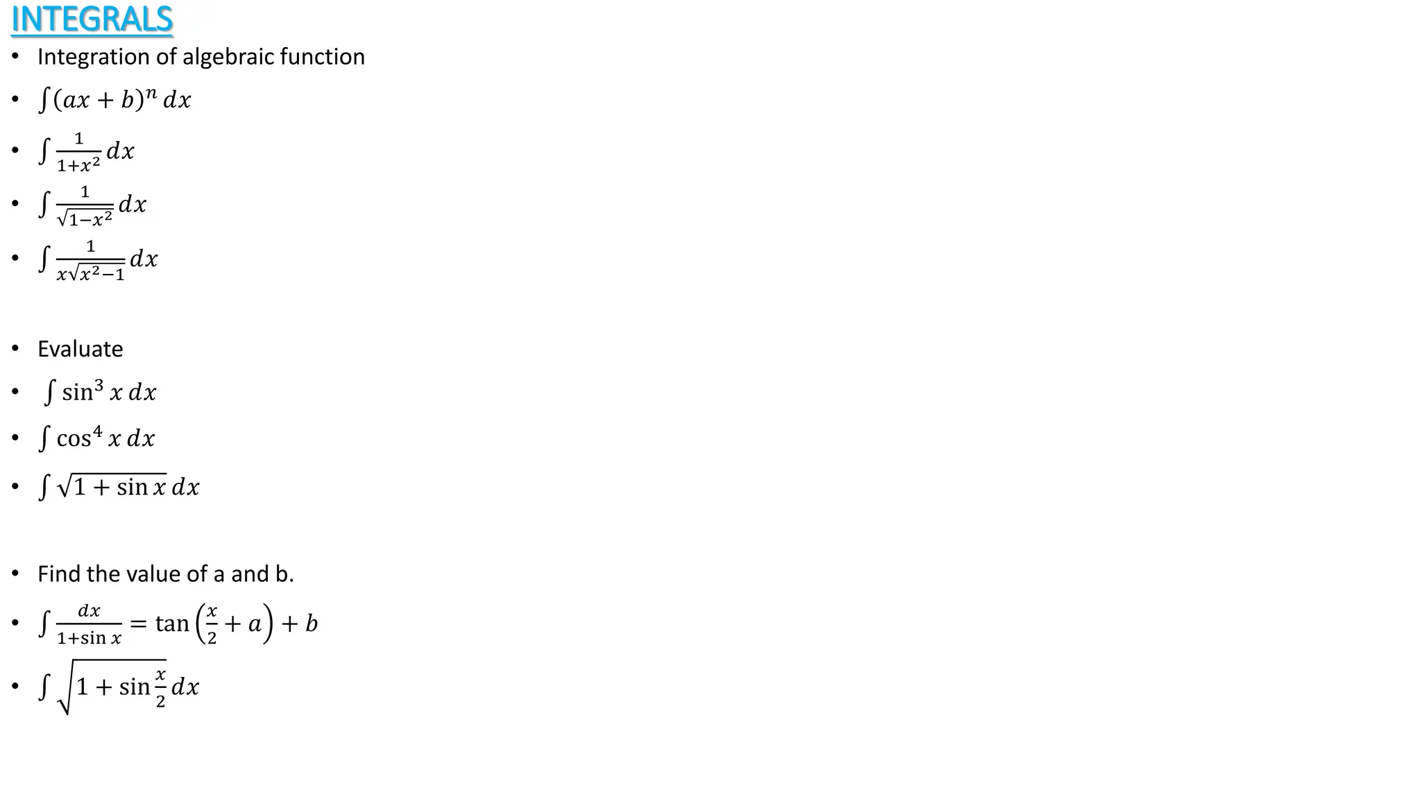 INTEGRALS
• Integration of algebraic function
• 𝑎𝑥 + 𝑏 𝑛
ⅆ𝑥
•
1
1+𝑥2 ⅆ𝑥
•
1
1−𝑥2
ⅆ𝑥
•
1
𝑥 𝑥2−1
ⅆ𝑥
• Evaluate
• sin3
𝑥 ⅆ𝑥
• cos4 𝑥 ⅆ𝑥
• 1 + sin 𝑥 ⅆ𝑥
• Find the value of a and b.
•
𝑑𝑥
1+sin 𝑥
= tan
𝑥
2
+ 𝑎 + 𝑏
• 1 + sin
𝑥
2
ⅆ𝑥
 