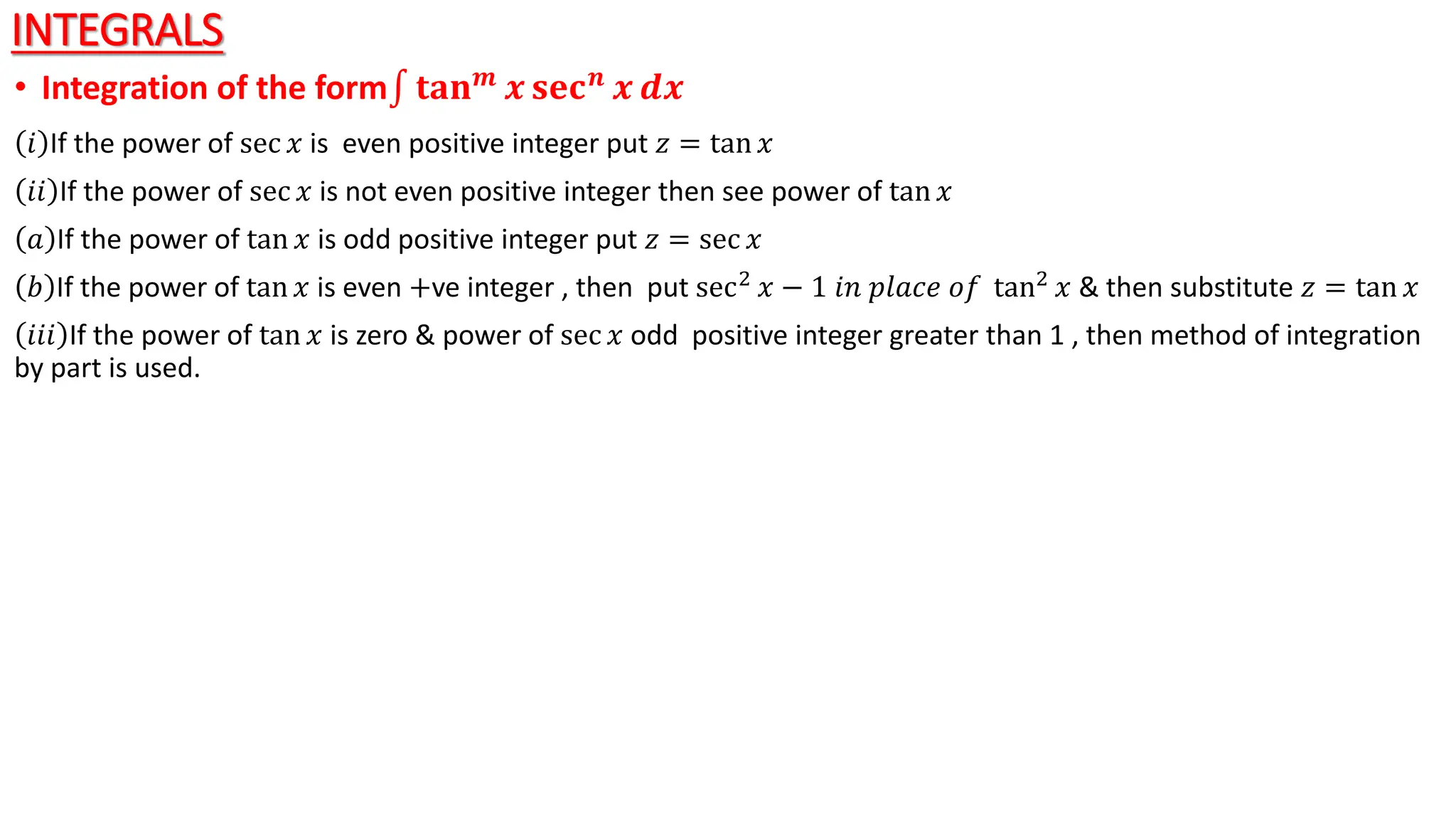 INTEGRALS
• Integration of the form 𝐭𝐚𝐧𝒎 𝒙 𝐬𝐞𝐜𝒏 𝒙 𝒅𝒙
𝑖 If the power of sec 𝑥 is even positive integer put 𝑧 = tan 𝑥
𝑖𝑖 If the power of sec 𝑥 is not even positive integer then see power of tan 𝑥
𝑎 If the power of tan 𝑥 is odd positive integer put 𝑧 = sec 𝑥
𝑏 If the power of tan 𝑥 is even +ve integer , then put sec2 𝑥 − 1 𝑖𝑛 𝑝𝑙𝑎𝑐𝑒 𝑜𝑓 tan2 𝑥 & then substitute 𝑧 = tan 𝑥
𝑖𝑖𝑖 If the power of tan 𝑥 is zero & power of sec 𝑥 odd positive integer greater than 1 , then method of integration
by part is used.
 