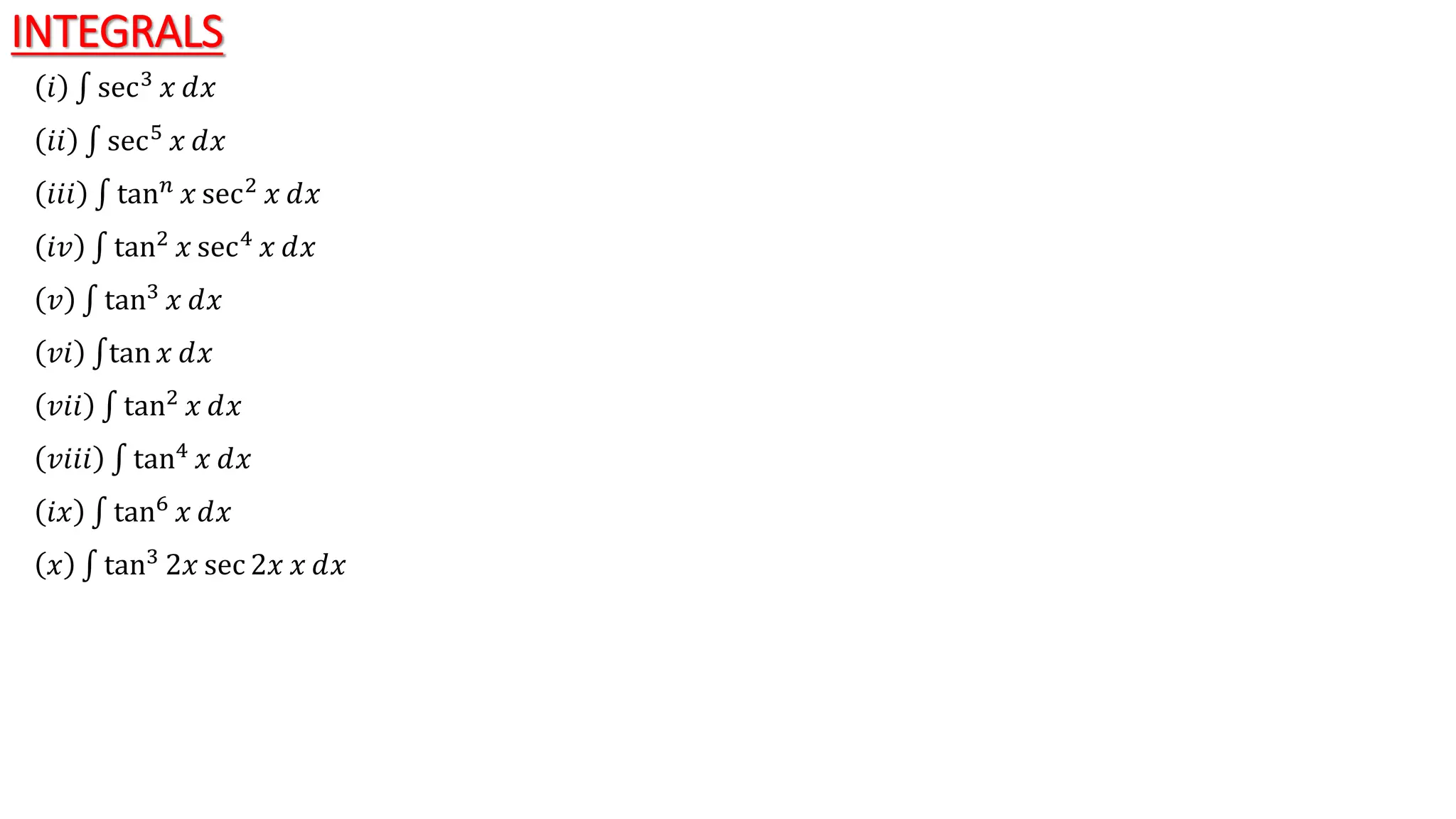INTEGRALS
𝑖 sec3 𝑥 ⅆ𝑥
𝑖𝑖 sec5 𝑥 ⅆ𝑥
𝑖𝑖𝑖 tan𝑛
𝑥 sec2
𝑥 ⅆ𝑥
𝑖𝑣 tan2 𝑥 sec4 𝑥 ⅆ𝑥
𝑣 tan3
𝑥 ⅆ𝑥
𝑣𝑖 tan 𝑥 ⅆ𝑥
𝑣𝑖𝑖 tan2 𝑥 ⅆ𝑥
𝑣𝑖𝑖𝑖 tan4 𝑥 ⅆ𝑥
𝑖𝑥 tan6 𝑥 ⅆ𝑥
𝑥 tan3
2𝑥 sec 2𝑥 𝑥 ⅆ𝑥
 