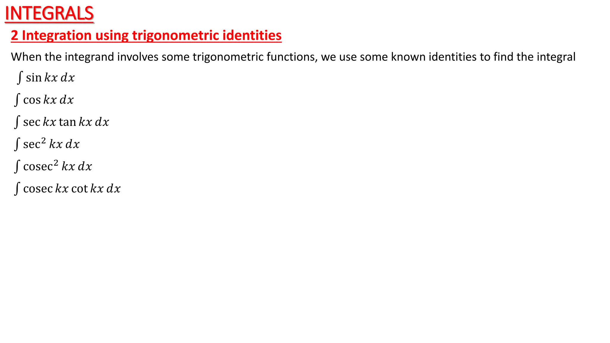 INTEGRALS
2 Integration using trigonometric identities
When the integrand involves some trigonometric functions, we use some known identities to find the integral
sin 𝑘𝑥 ⅆ𝑥
cos 𝑘𝑥 ⅆ𝑥
sec 𝑘𝑥 tan 𝑘𝑥 ⅆ𝑥
sec2
𝑘𝑥 ⅆ𝑥
cosec2 𝑘𝑥 ⅆ𝑥
cosec 𝑘𝑥 cot 𝑘𝑥 ⅆ𝑥
 