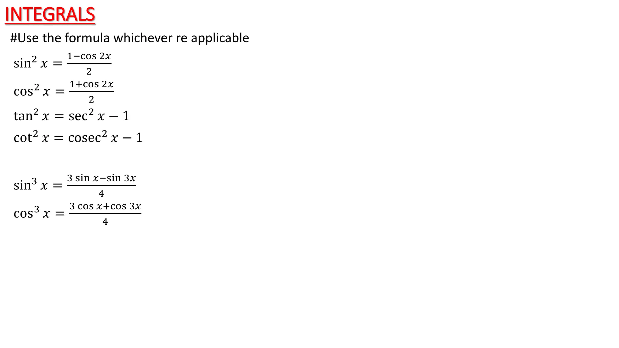 INTEGRALS
#Use the formula whichever re applicable
sin2
𝑥 =
1−cos 2𝑥
2
cos2 𝑥 =
1+cos 2𝑥
2
tan2 𝑥 = sec2 𝑥 − 1
cot2
𝑥 = cosec2
𝑥 − 1
sin3
𝑥 =
3 sin 𝑥−sin 3𝑥
4
cos3 𝑥 =
3 cos 𝑥+cos 3𝑥
4
 