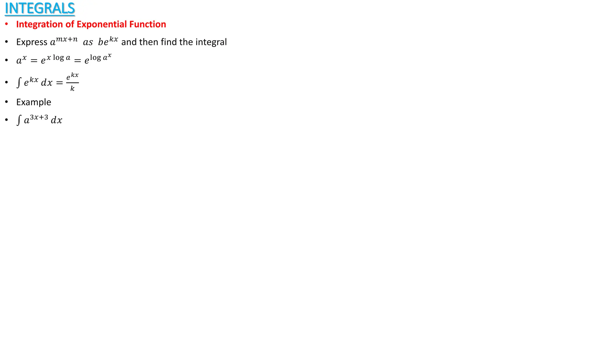 INTEGRALS
• Integration of Exponential Function
• Express 𝑎𝑚𝑥+𝑛
𝑎𝑠 𝑏𝑒𝑘𝑥
and then find the integral
• 𝑎𝑥
= 𝑒𝑥 log 𝑎
= 𝑒log 𝑎𝑥
• 𝑒𝑘𝑥
ⅆ𝑥 =
𝑒𝑘𝑥
𝑘
• Example
• 𝑎3𝑥+3
ⅆ𝑥
 