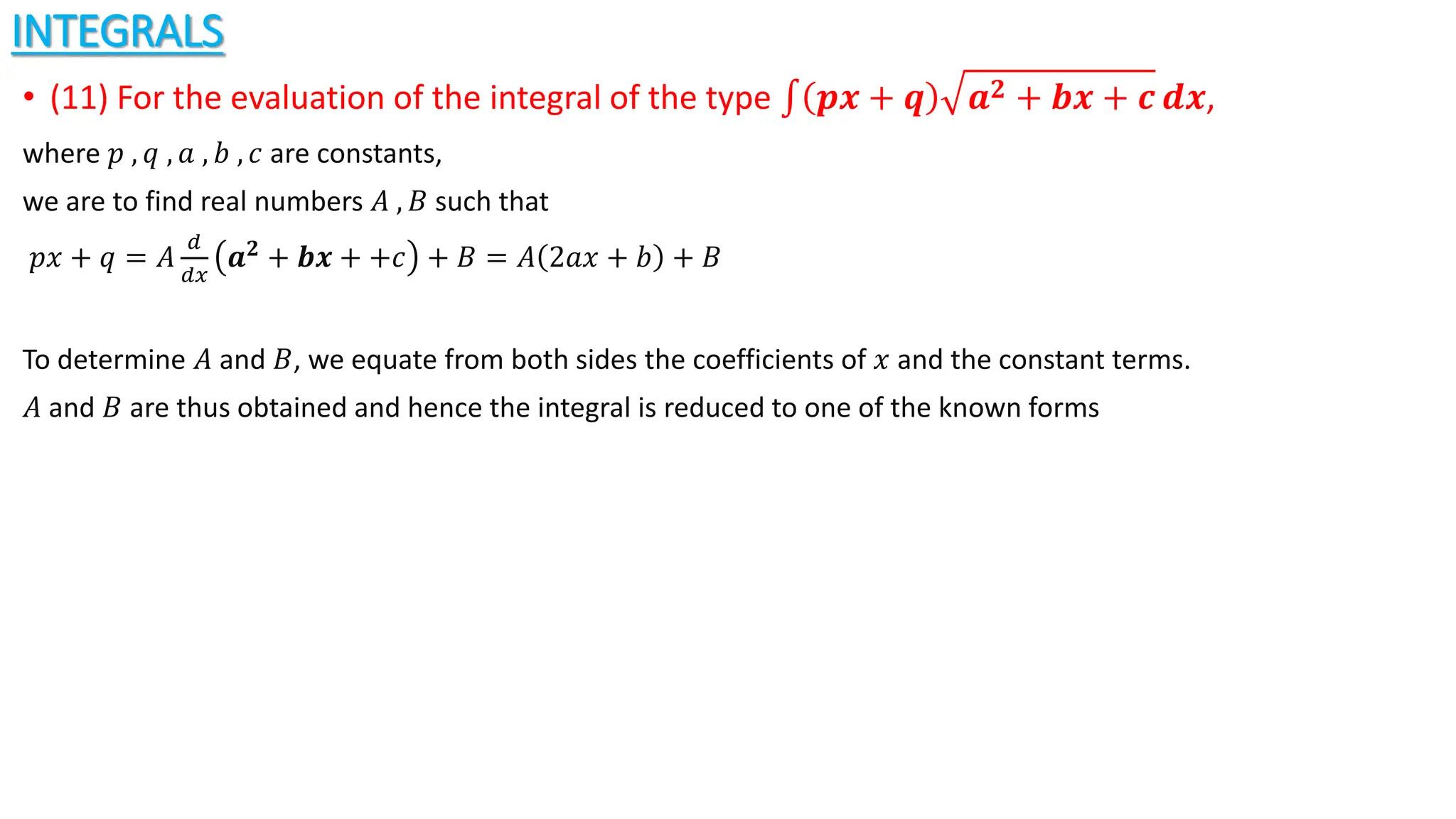 INTEGRALS
• (11) For the evaluation of the integral of the type 𝒑𝒙 + 𝒒 𝒂𝟐 + 𝒃𝒙 + 𝒄 𝒅𝒙,
where 𝑝 , 𝑞 , 𝑎 , 𝑏 , 𝑐 are constants,
we are to find real numbers 𝐴 , 𝐵 such that
𝑝𝑥 + 𝑞 = 𝐴
𝑑
𝑑𝑥
𝒂𝟐 + 𝒃𝒙 + +𝑐 + 𝐵 = 𝐴 2𝑎𝑥 + 𝑏 + 𝐵
To determine 𝐴 and 𝐵, we equate from both sides the coefficients of 𝑥 and the constant terms.
𝐴 and 𝐵 are thus obtained and hence the integral is reduced to one of the known forms
 