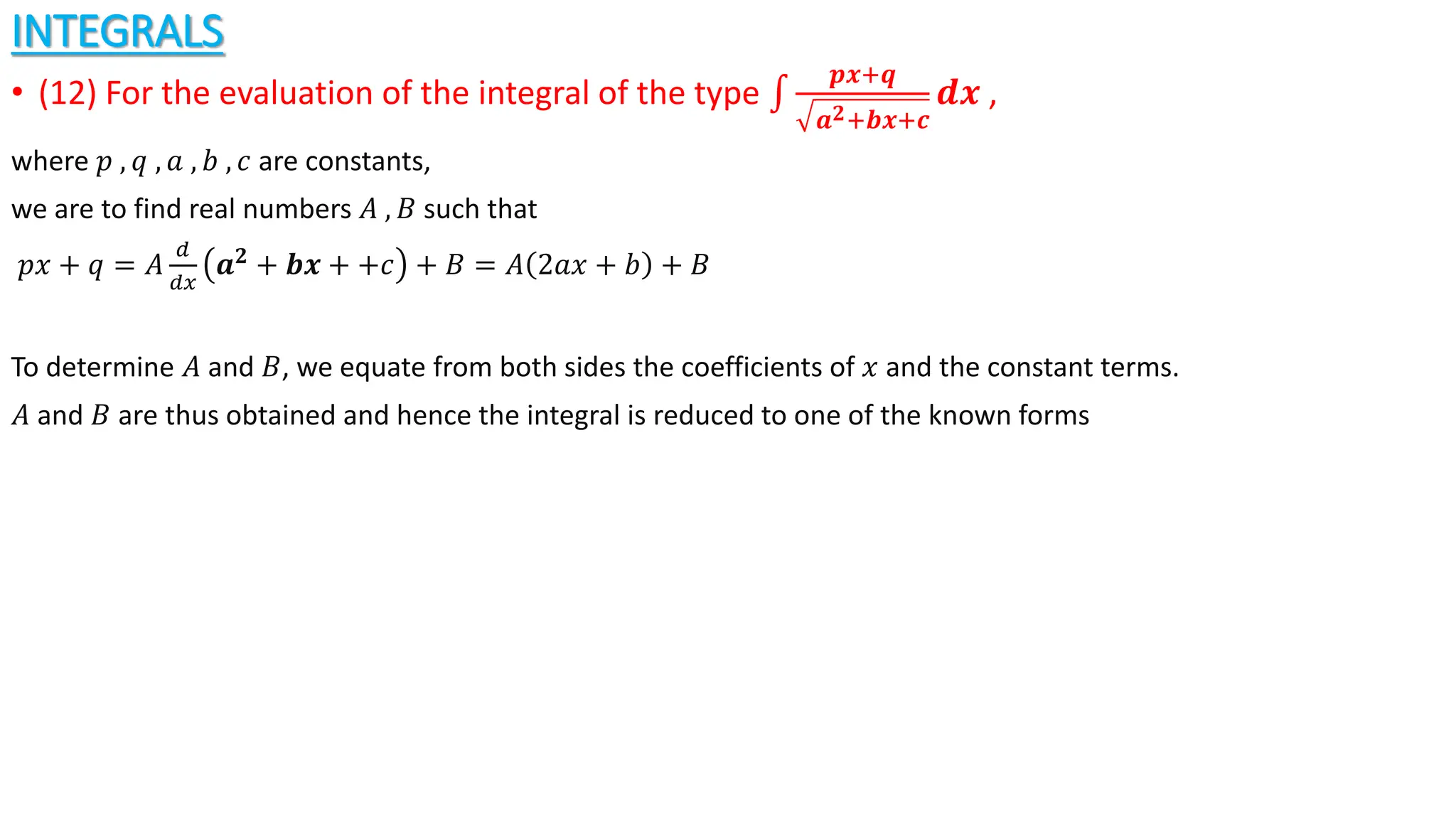 INTEGRALS
• (12) For the evaluation of the integral of the type
𝒑𝒙+𝒒
𝒂𝟐+𝒃𝒙+𝒄
𝒅𝒙 ,
where 𝑝 , 𝑞 , 𝑎 , 𝑏 , 𝑐 are constants,
we are to find real numbers 𝐴 , 𝐵 such that
𝑝𝑥 + 𝑞 = 𝐴
𝑑
𝑑𝑥
𝒂𝟐
+ 𝒃𝒙 + +𝑐 + 𝐵 = 𝐴 2𝑎𝑥 + 𝑏 + 𝐵
To determine 𝐴 and 𝐵, we equate from both sides the coefficients of 𝑥 and the constant terms.
𝐴 and 𝐵 are thus obtained and hence the integral is reduced to one of the known forms
 