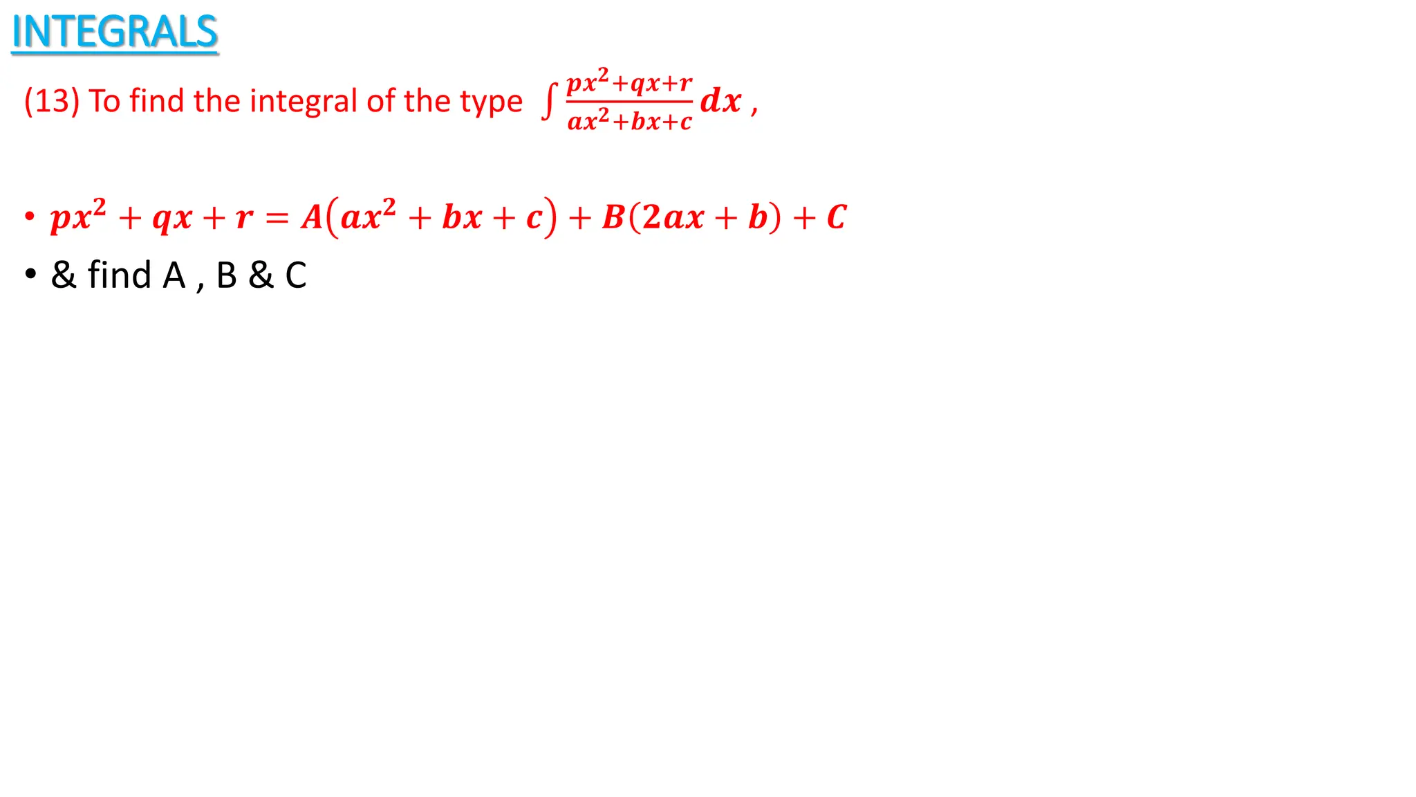INTEGRALS
(13) To find the integral of the type
𝒑𝒙𝟐+𝒒𝒙+𝒓
𝒂𝒙𝟐+𝒃𝒙+𝒄
𝒅𝒙 ,
• 𝒑𝒙𝟐 + 𝒒𝒙 + 𝒓 = 𝑨 𝒂𝒙𝟐 + 𝒃𝒙 + 𝒄 + 𝑩 𝟐𝒂𝒙 + 𝒃 + 𝑪
• & find A , B & C
 