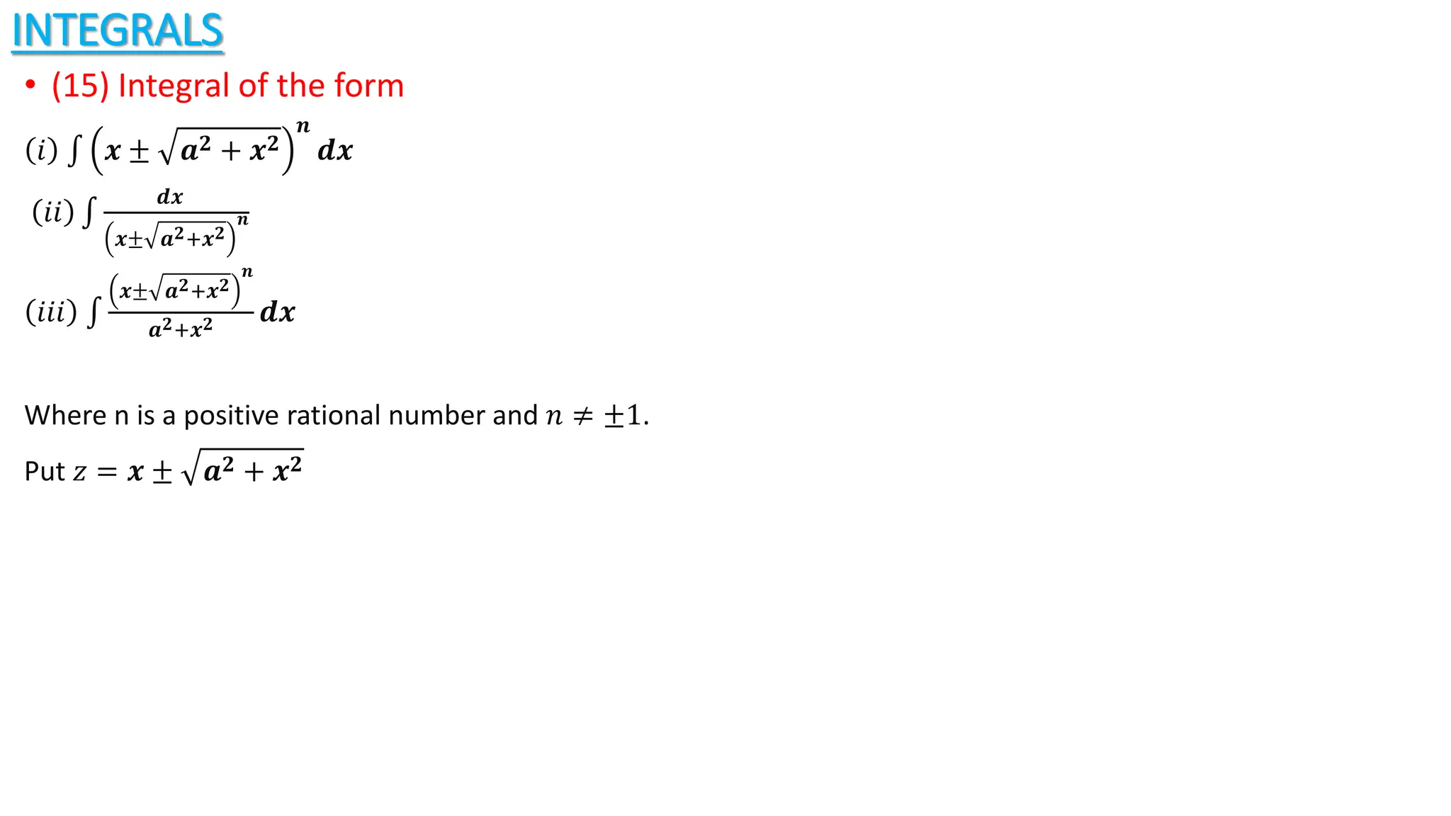 INTEGRALS
• (15) Integral of the form
𝑖 𝒙 ± 𝒂𝟐 + 𝒙𝟐
𝒏
𝒅𝒙
𝑖𝑖
𝒅𝒙
𝒙± 𝒂𝟐+𝒙𝟐
𝒏
𝑖𝑖𝑖
𝒙± 𝒂𝟐+𝒙𝟐
𝒏
𝒂𝟐+𝒙𝟐 𝒅𝒙
Where n is a positive rational number and 𝑛 ≠ ±1.
Put 𝑧 = 𝒙 ± 𝒂𝟐 + 𝒙𝟐
 