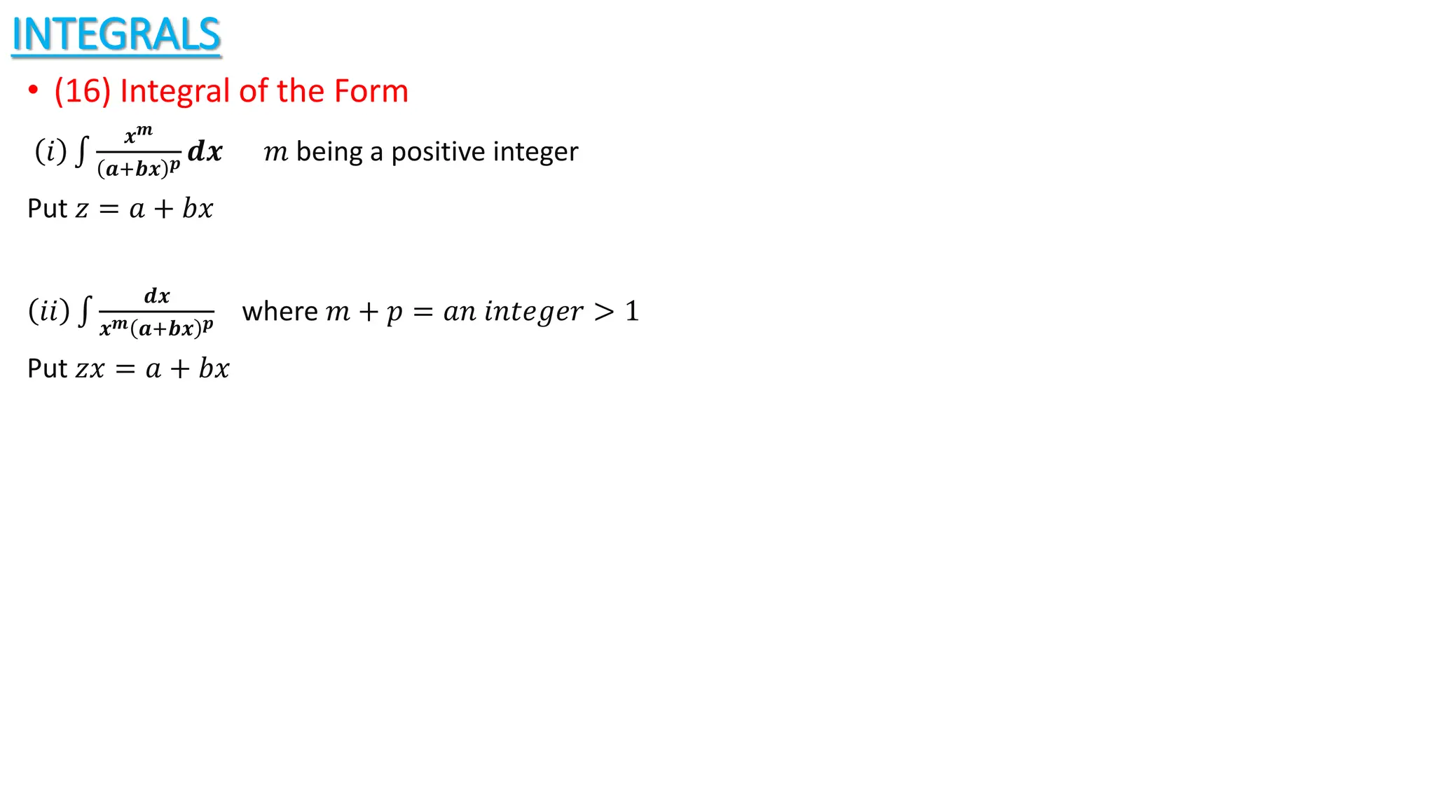 INTEGRALS
• (16) Integral of the Form
𝑖
𝒙𝒎
𝒂+𝒃𝒙 𝒑 𝒅𝒙 𝑚 being a positive integer
Put 𝑧 = 𝑎 + 𝑏𝑥
𝑖𝑖
𝒅𝒙
𝒙𝒎 𝒂+𝒃𝒙 𝒑 where 𝑚 + 𝑝 = 𝑎𝑛 𝑖𝑛𝑡𝑒𝑔𝑒𝑟 > 1
Put 𝑧𝑥 = 𝑎 + 𝑏𝑥
 