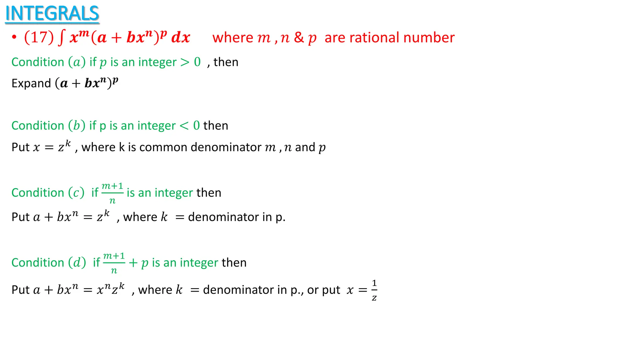 INTEGRALS
• 17 𝒙𝒎
𝒂 + 𝒃𝒙𝒏 𝒑
𝒅𝒙 where 𝑚 , 𝑛 & 𝑝 are rational number
Condition 𝑎 if 𝑝 is an integer > 0 , then
Expand 𝒂 + 𝒃𝒙𝒏 𝒑
Condition 𝑏 if p is an integer < 0 then
Put 𝑥 = 𝑧𝑘 , where k is common denominator 𝑚 , 𝑛 and 𝑝
Condition 𝑐 if
𝑚+1
𝑛
is an integer then
Put 𝑎 + 𝑏𝑥𝑛 = 𝑧𝑘 , where 𝑘 = denominator in p.
Condition ⅆ if
𝑚+1
𝑛
+ 𝑝 is an integer then
Put 𝑎 + 𝑏𝑥𝑛 = 𝑥𝑛𝑧𝑘 , where 𝑘 = denominator in p., or put 𝑥 =
1
𝑧
 
