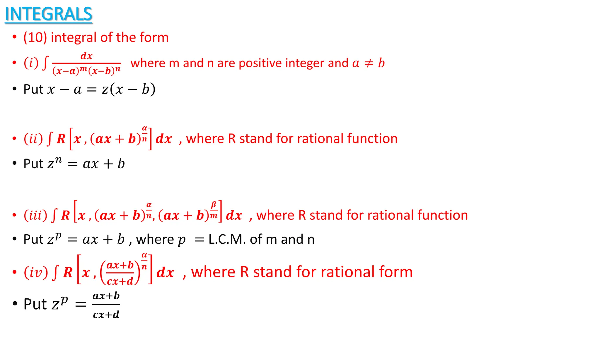 INTEGRALS
• (10) integral of the form
• 𝑖
𝒅𝒙
𝒙−𝒂 𝒎 𝒙−𝒃 𝒏 where m and n are positive integer and 𝑎 ≠ 𝑏
• Put 𝑥 − 𝑎 = 𝑧 𝑥 − 𝑏
• 𝑖𝑖 𝑹 𝒙 , 𝒂𝒙 + 𝒃
𝜶
𝒏 𝒅𝒙 , where R stand for rational function
• Put 𝑧𝑛 = 𝑎𝑥 + 𝑏
• 𝑖𝑖𝑖 𝑹 𝒙 , 𝒂𝒙 + 𝒃
𝜶
𝒏, 𝒂𝒙 + 𝒃
𝜷
𝒎 𝒅𝒙 , where R stand for rational function
• Put 𝑧𝑝 = 𝑎𝑥 + 𝑏 , where 𝑝 = L.C.M. of m and n
• 𝑖𝑣 𝑹 𝒙 ,
𝒂𝒙+𝒃
𝒄𝒙+𝒅
𝜶
𝒏
𝒅𝒙 , where R stand for rational form
• Put 𝑧𝑝
=
𝒂𝒙+𝒃
𝒄𝒙+𝒅
 
