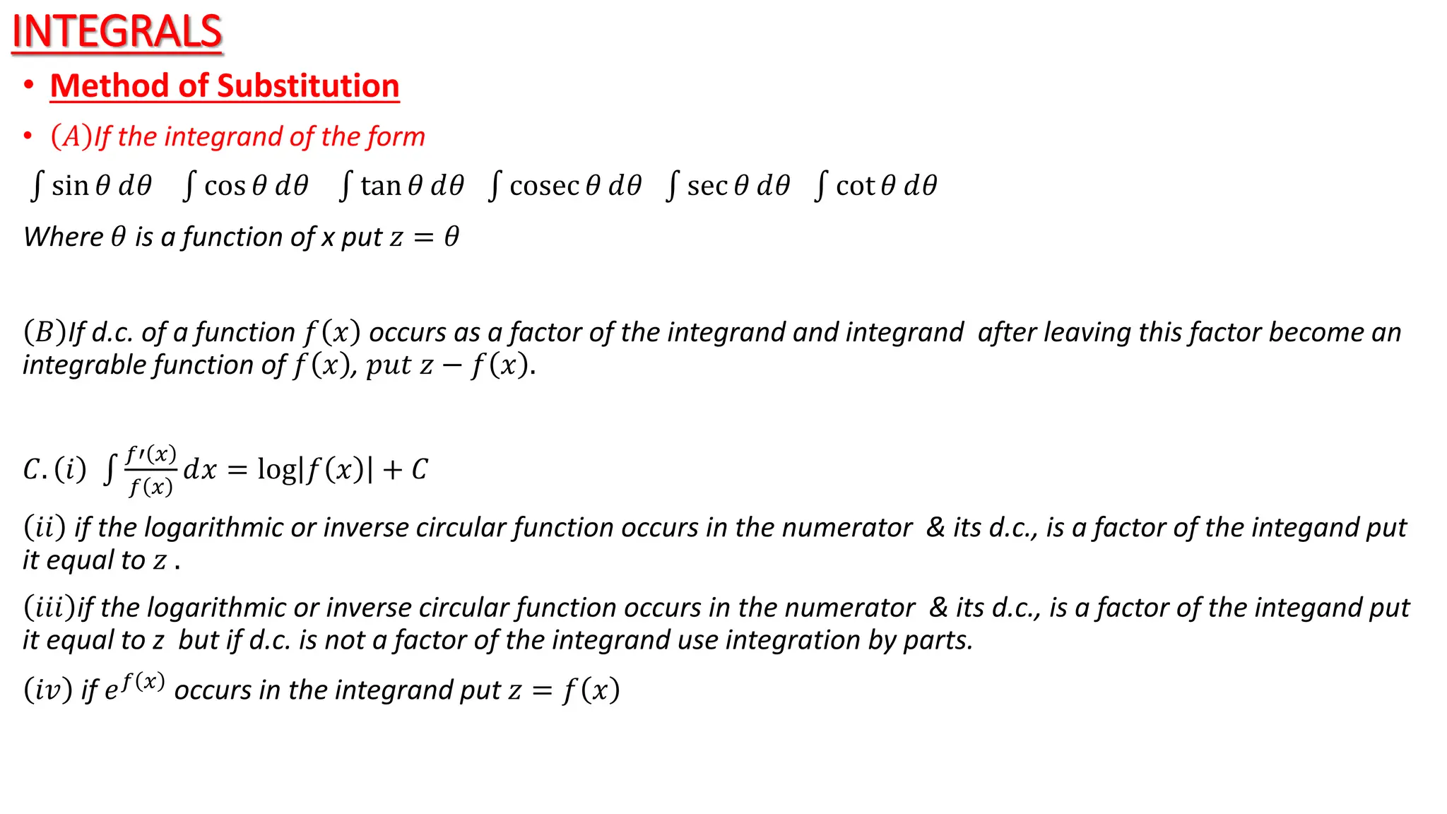 INTEGRALS
• Method of Substitution
• 𝐴 If the integrand of the form
sin 𝜃 ⅆ𝜃 cos 𝜃 ⅆ𝜃 tan 𝜃 ⅆ𝜃 cosec 𝜃 ⅆ𝜃 sec 𝜃 ⅆ𝜃 cot 𝜃 ⅆ𝜃
Where 𝜃 is a function of x put 𝑧 = 𝜃
𝐵 If d.c. of a function 𝑓 𝑥 occurs as a factor of the integrand and integrand after leaving this factor become an
integrable function of 𝑓 𝑥 , 𝑝𝑢𝑡 𝑧 − 𝑓 𝑥 .
𝐶. 𝑖
𝑓′ 𝑥
𝑓 𝑥
ⅆ𝑥 = log 𝑓 𝑥 + 𝐶
𝑖𝑖 if the logarithmic or inverse circular function occurs in the numerator & its d.c., is a factor of the integand put
it equal to 𝑧 .
𝑖𝑖𝑖 if the logarithmic or inverse circular function occurs in the numerator & its d.c., is a factor of the integand put
it equal to z but if d.c. is not a factor of the integrand use integration by parts.
𝑖𝑣 if 𝑒𝑓 𝑥 occurs in the integrand put 𝑧 = 𝑓 𝑥
 