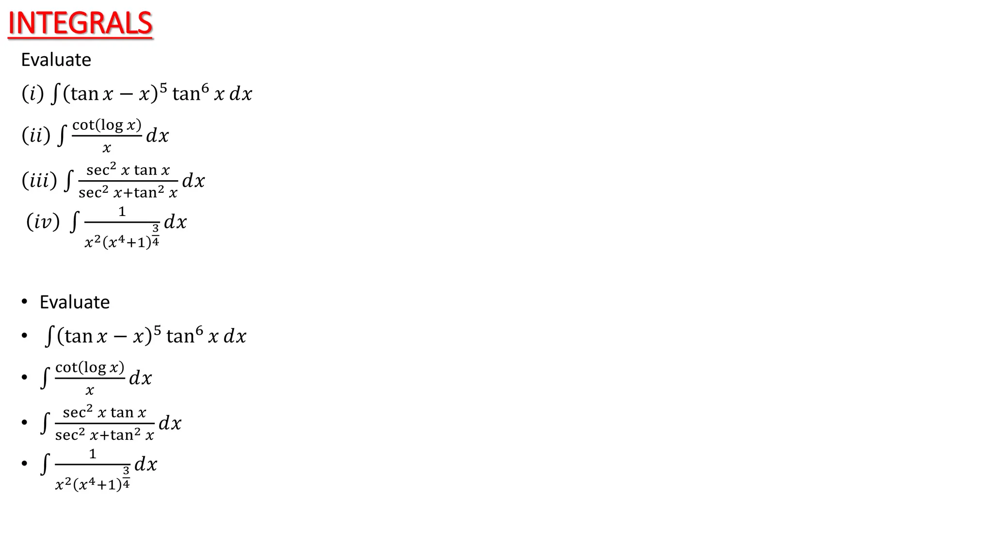 INTEGRALS
Evaluate
𝑖 tan 𝑥 − 𝑥 5
tan6
𝑥 ⅆ𝑥
𝑖𝑖
cot log 𝑥
𝑥
ⅆ𝑥
𝑖𝑖𝑖
sec2 𝑥 tan 𝑥
sec2 𝑥+tan2 𝑥
ⅆ𝑥
𝑖𝑣
1
𝑥2 𝑥4+1
3
4
ⅆ𝑥
• Evaluate
• tan 𝑥 − 𝑥 5 tan6 𝑥 ⅆ𝑥
•
cot log 𝑥
𝑥
ⅆ𝑥
•
sec2 𝑥 tan 𝑥
sec2 𝑥+tan2 𝑥
ⅆ𝑥
•
1
𝑥2 𝑥4+1
3
4
ⅆ𝑥
 