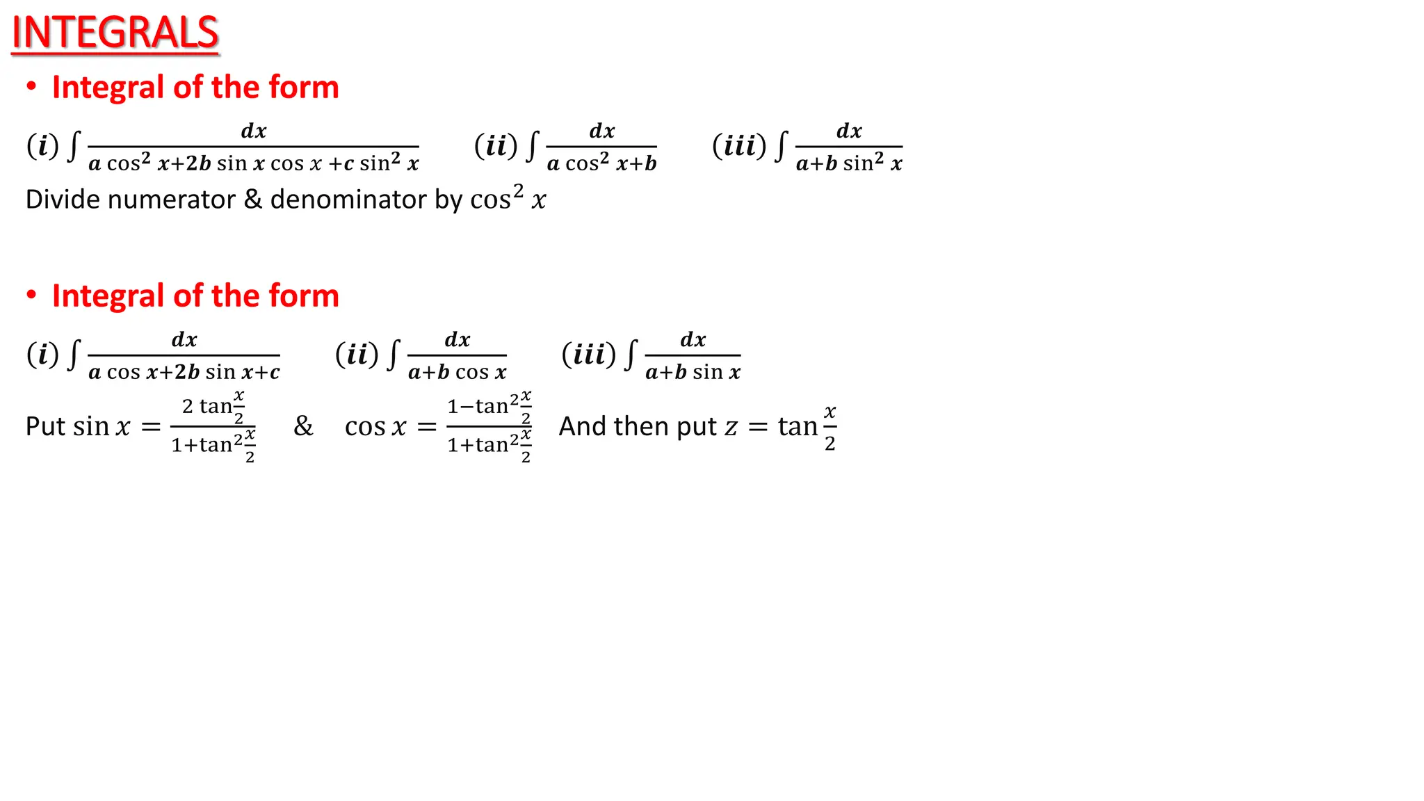 INTEGRALS
• Integral of the form
𝒊
𝒅𝒙
𝒂 cos𝟐 𝒙+𝟐𝒃 sin 𝒙 cos 𝑥 +𝒄 sin𝟐 𝒙
𝒊𝒊
𝒅𝒙
𝒂 cos𝟐 𝒙+𝒃
𝒊𝒊𝒊
𝒅𝒙
𝒂+𝒃 sin𝟐 𝒙
Divide numerator & denominator by cos2 𝑥
• Integral of the form
𝒊
𝒅𝒙
𝒂 cos 𝒙+𝟐𝒃 sin 𝒙+𝒄
𝒊𝒊
𝒅𝒙
𝒂+𝒃 cos 𝒙
𝒊𝒊𝒊
𝒅𝒙
𝒂+𝒃 sin 𝒙
Put sin 𝑥 =
2 tan
𝑥
2
1+tan2𝑥
2
& cos 𝑥 =
1−tan2𝑥
2
1+tan2𝑥
2
And then put 𝑧 = tan
𝑥
2
 