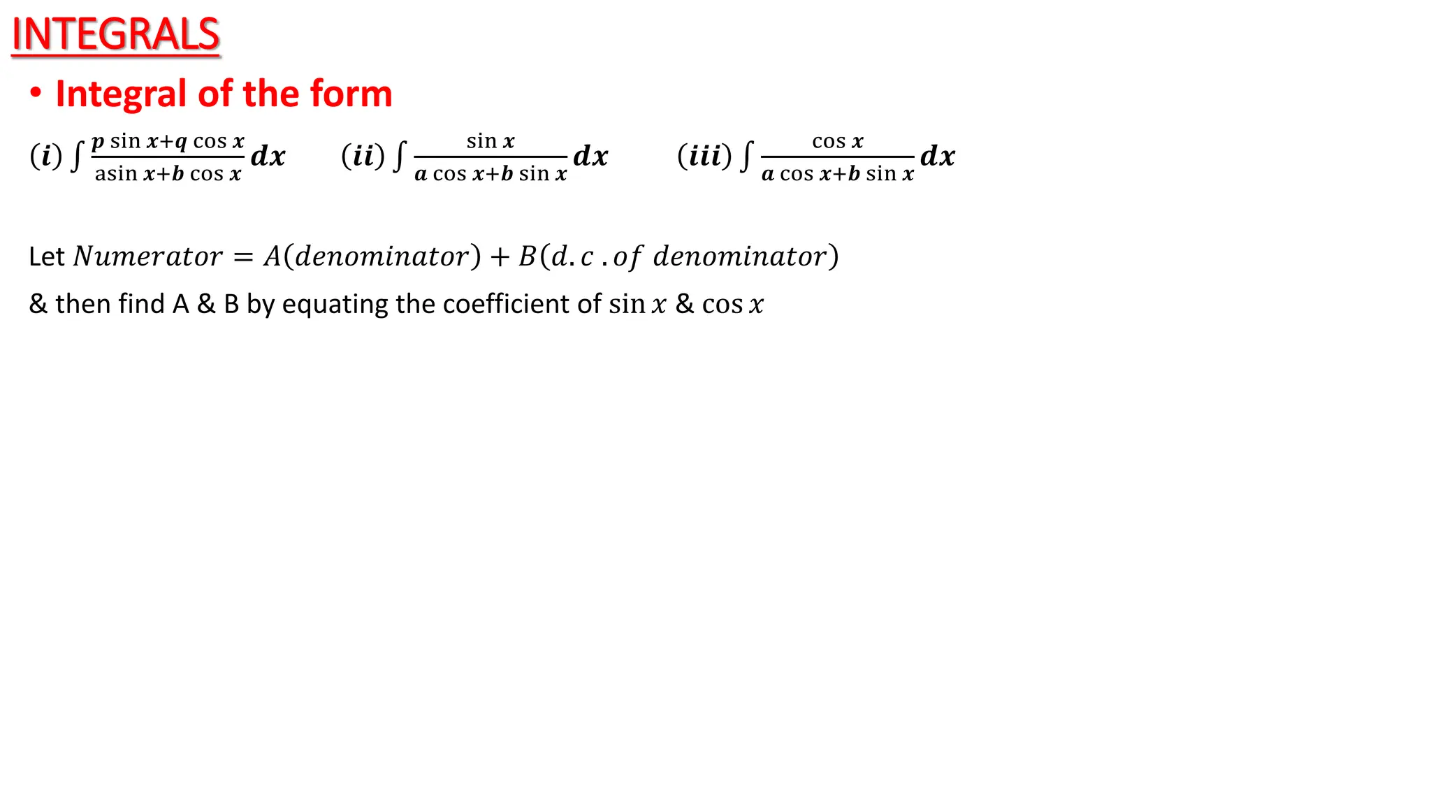 INTEGRALS
• Integral of the form
𝒊
𝒑 sin 𝒙+𝒒 cos 𝒙
asin 𝒙+𝒃 cos 𝒙
𝒅𝒙 𝒊𝒊
sin 𝒙
𝒂 cos 𝒙+𝒃 sin 𝒙
𝒅𝒙 𝒊𝒊𝒊
cos 𝒙
𝒂 cos 𝒙+𝒃 sin 𝒙
𝒅𝒙
Let 𝑁𝑢𝑚𝑒𝑟𝑎𝑡𝑜𝑟 = 𝐴 ⅆ𝑒𝑛𝑜𝑚𝑖𝑛𝑎𝑡𝑜𝑟 + 𝐵 ⅆ. 𝑐 . 𝑜𝑓 ⅆ𝑒𝑛𝑜𝑚𝑖𝑛𝑎𝑡𝑜𝑟
& then find A & B by equating the coefficient of sin 𝑥 & cos 𝑥
 