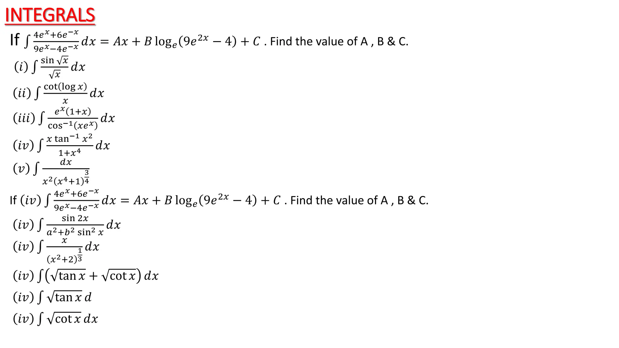 INTEGRALS
If 4𝑒𝑥+6𝑒−𝑥
9𝑒𝑥−4𝑒−𝑥 ⅆ𝑥 = 𝐴𝑥 + 𝐵 log𝑒 9𝑒2𝑥 − 4 + 𝐶 . Find the value of A , B & C.
𝑖
sin 𝑥
𝑥
ⅆ𝑥
𝑖𝑖
cot log 𝑥
𝑥
ⅆ𝑥
𝑖𝑖𝑖
𝑒𝑥 1+𝑥
cos−1 𝑥𝑒𝑥 ⅆ𝑥
𝑖𝑣
𝑥 tan−1 𝑥2
1+𝑥4 ⅆ𝑥
𝑣
𝑑𝑥
𝑥2 𝑥4+1
3
4
If 𝑖𝑣
4𝑒𝑥+6𝑒−𝑥
9𝑒𝑥−4𝑒−𝑥 ⅆ𝑥 = 𝐴𝑥 + 𝐵 log𝑒 9𝑒2𝑥 − 4 + 𝐶 . Find the value of A , B & C.
𝑖𝑣
sin 2𝑥
𝑎2+𝑏2 sin2 𝑥
ⅆ𝑥
𝑖𝑣
𝑥
𝑥2+2
1
3
ⅆ𝑥
𝑖𝑣 tan 𝑥 + cot 𝑥 ⅆ𝑥
𝑖𝑣 tan 𝑥 ⅆ
𝑖𝑣 cot 𝑥 ⅆ𝑥
 
