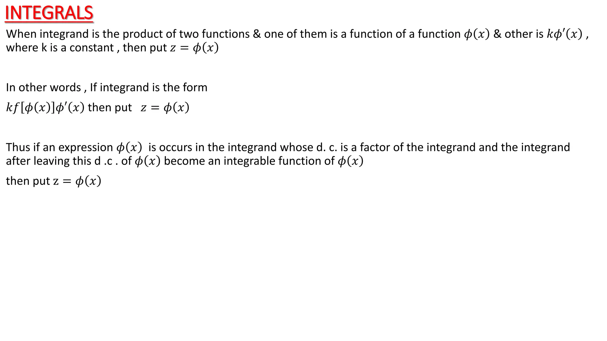 INTEGRALS
When integrand is the product of two functions & one of them is a function of a function 𝜙 𝑥 & other is 𝑘𝜙′ 𝑥 ,
where k is a constant , then put 𝑧 = 𝜙 𝑥
In other words , If integrand is the form
𝑘𝑓 𝜙 𝑥 𝜙′ 𝑥 then put 𝑧 = 𝜙 𝑥
Thus if an expression 𝜙 𝑥 is occurs in the integrand whose d. c. is a factor of the integrand and the integrand
after leaving this d .c . of 𝜙 𝑥 become an integrable function of 𝜙 𝑥
then put z = 𝜙 𝑥
 