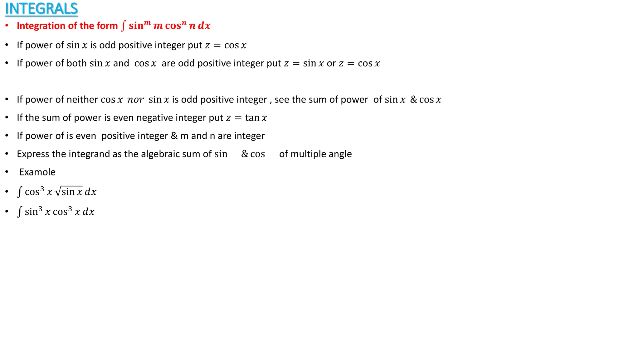 INTEGRALS
• Integration of the form 𝐬𝐢𝐧𝒎
𝒎 𝐜𝐨𝐬𝒏
𝒏 𝒅𝒙
• If power of sin 𝑥 is odd positive integer put 𝑧 = cos 𝑥
• If power of both sin 𝑥 and cos 𝑥 are odd positive integer put 𝑧 = sin 𝑥 or 𝑧 = cos 𝑥
• If power of neither cos 𝑥 𝑛𝑜𝑟 sin 𝑥 is odd positive integer , see the sum of power of sin 𝑥 & cos 𝑥
• If the sum of power is even negative integer put 𝑧 = tan 𝑥
• If power of is even positive integer & m and n are integer
• Express the integrand as the algebraic sum of sin & cos of multiple angle
• Examole
• cos3
𝑥 sin 𝑥 ⅆ𝑥
• sin3
𝑥 cos3
𝑥 ⅆ𝑥
 