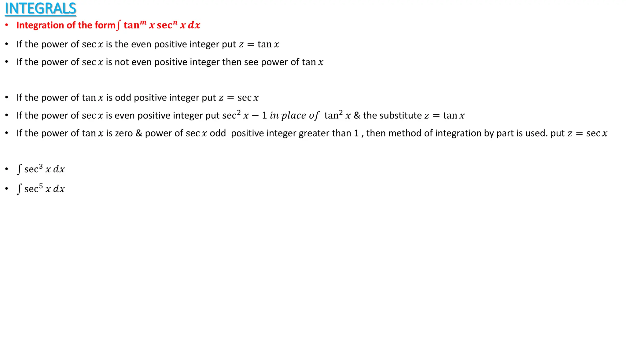 INTEGRALS
• Integration of the form 𝐭𝐚𝐧𝒎
𝒙 𝐬𝐞𝐜𝒏
𝒙 𝒅𝒙
• If the power of sec 𝑥 is the even positive integer put 𝑧 = tan 𝑥
• If the power of sec 𝑥 is not even positive integer then see power of tan 𝑥
• If the power of tan 𝑥 is odd positive integer put 𝑧 = sec 𝑥
• If the power of sec 𝑥 is even positive integer put sec2
𝑥 − 1 𝑖𝑛 𝑝𝑙𝑎𝑐𝑒 𝑜𝑓 tan2
𝑥 & the substitute 𝑧 = tan 𝑥
• If the power of tan 𝑥 is zero & power of sec 𝑥 odd positive integer greater than 1 , then method of integration by part is used. put 𝑧 = sec 𝑥
• sec3
𝑥 ⅆ𝑥
• sec5
𝑥 ⅆ𝑥
 