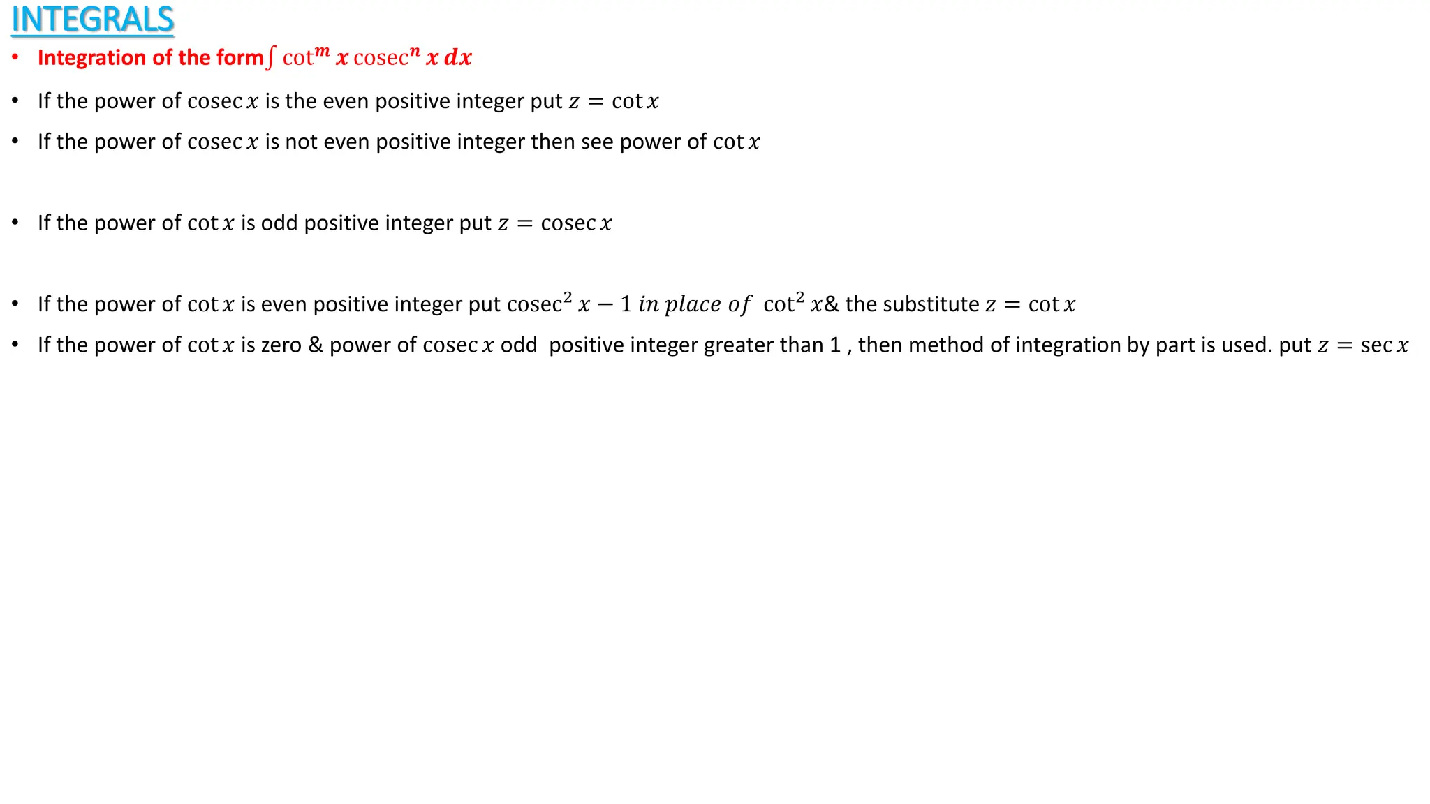 INTEGRALS
• Integration of the form cot𝒎
𝒙 cosec𝒏
𝒙 𝒅𝒙
• If the power of cosec 𝑥 is the even positive integer put 𝑧 = cot 𝑥
• If the power of cosec 𝑥 is not even positive integer then see power of cot 𝑥
• If the power of cot 𝑥 is odd positive integer put 𝑧 = cosec 𝑥
• If the power of cot 𝑥 is even positive integer put cosec2
𝑥 − 1 𝑖𝑛 𝑝𝑙𝑎𝑐𝑒 𝑜𝑓 cot2
𝑥& the substitute 𝑧 = cot 𝑥
• If the power of cot 𝑥 is zero & power of cosec 𝑥 odd positive integer greater than 1 , then method of integration by part is used. put 𝑧 = sec 𝑥
 
