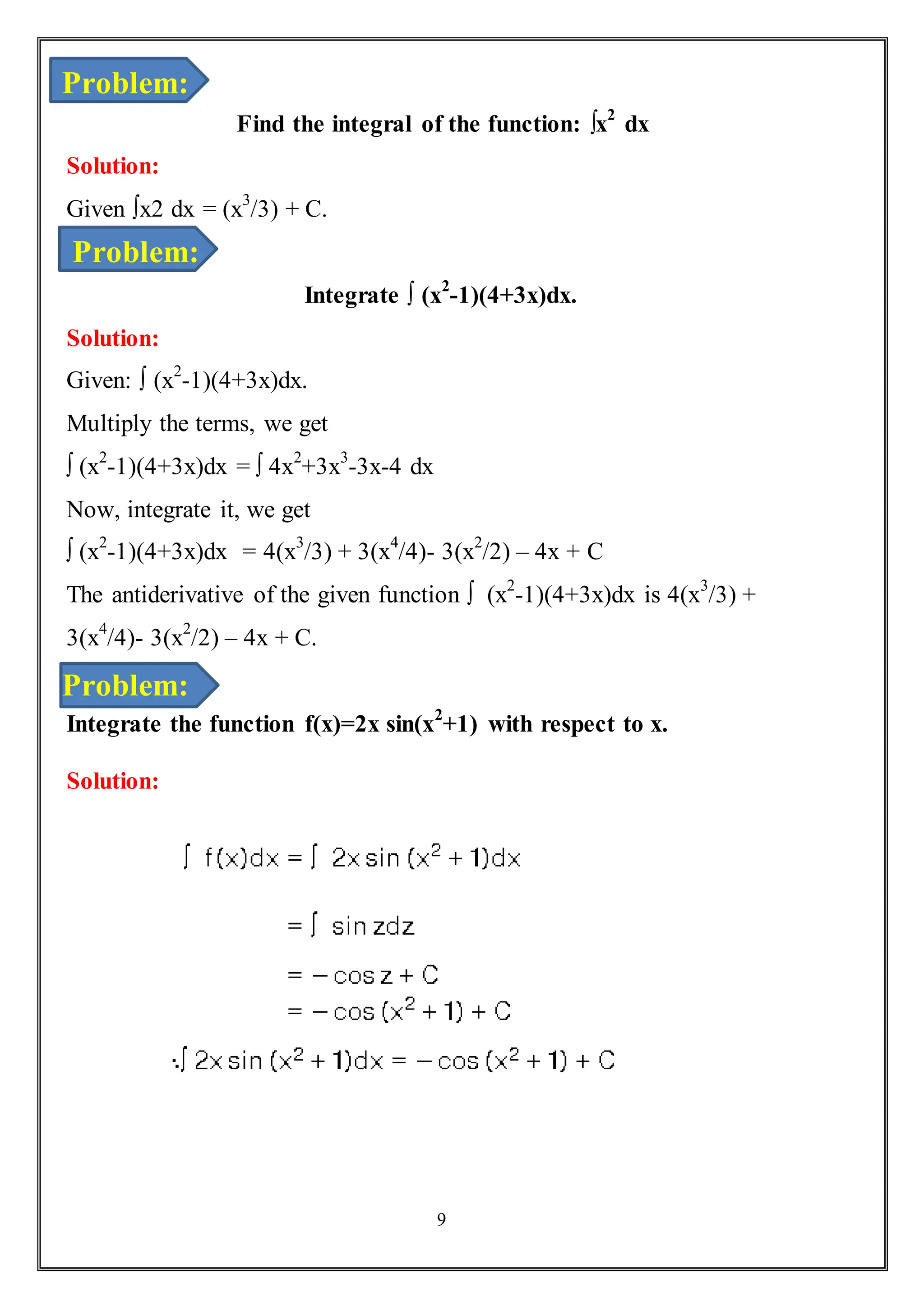 9
Find the integral of the function: ∫x2
dx
Solution:
Given ∫x2 dx = (x3
/3) + C.
Integrate ∫ (x2
-1)(4+3x)dx.
Solution:
Given: ∫ (x2
-1)(4+3x)dx.
Multiply the terms, we get
∫ (x2
-1)(4+3x)dx = ∫ 4x2
+3x3
-3x-4 dx
Now, integrate it, we get
∫ (x2
-1)(4+3x)dx = 4(x3
/3) + 3(x4
/4)- 3(x2
/2) – 4x + C
The antiderivative of the given function ∫ (x2
-1)(4+3x)dx is 4(x3
/3) +
3(x4
/4)- 3(x2
/2) – 4x + C.
Integrate the function f(x)=2x sin(x2
+1) with respect to x.
Solution:
Problem:
Problem:
Problem:
 