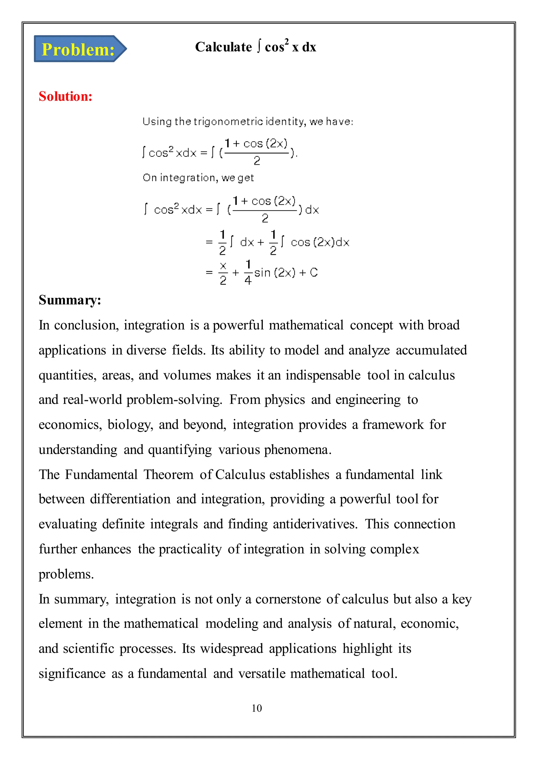 11
Calculate ∫ cos2
x dx
Solution:
Summary:
In conclusion, integration is a powerful mathematical concept with broad
applications in diverse fields. Its ability to model and analyze accumulated
quantities, areas, and volumes makes it an indispensable tool in calculus
and real-world problem-solving. From physics and engineering to
economics, biology, and beyond, integration provides a framework for
understanding and quantifying various phenomena.
The Fundamental Theorem of Calculus establishes a fundamental link
between differentiation and integration, providing a powerful tool for
evaluating definite integrals and finding antiderivatives. This connection
further enhances the practicality of integration in solving complex
problems.
In summary, integration is not only a cornerstone of calculus but also a key
element in the mathematical modeling and analysis of natural, economic,
and scientific processes. Its widespread applications highlight its
significance as a fundamental and versatile mathematical tool.
Problem:
 