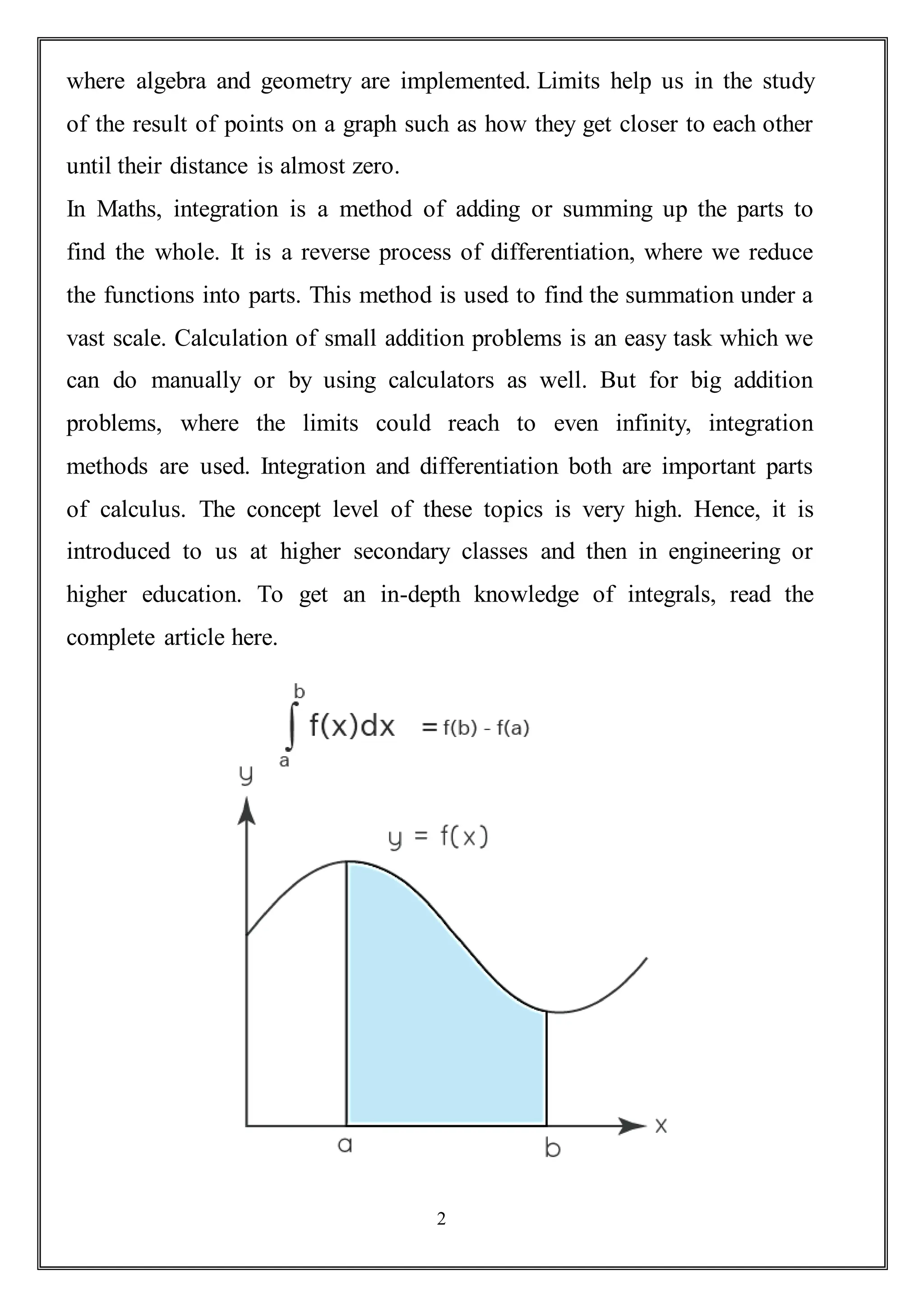 2
where algebra and geometry are implemented. Limits help us in the study
of the result of points on a graph such as how they get closer to each other
until their distance is almost zero.
In Maths, integration is a method of adding or summing up the parts to
find the whole. It is a reverse process of differentiation, where we reduce
the functions into parts. This method is used to find the summation under a
vast scale. Calculation of small addition problems is an easy task which we
can do manually or by using calculators as well. But for big addition
problems, where the limits could reach to even infinity, integration
methods are used. Integration and differentiation both are important parts
of calculus. The concept level of these topics is very high. Hence, it is
introduced to us at higher secondary classes and then in engineering or
higher education. To get an in-depth knowledge of integrals, read the
complete article here.
 