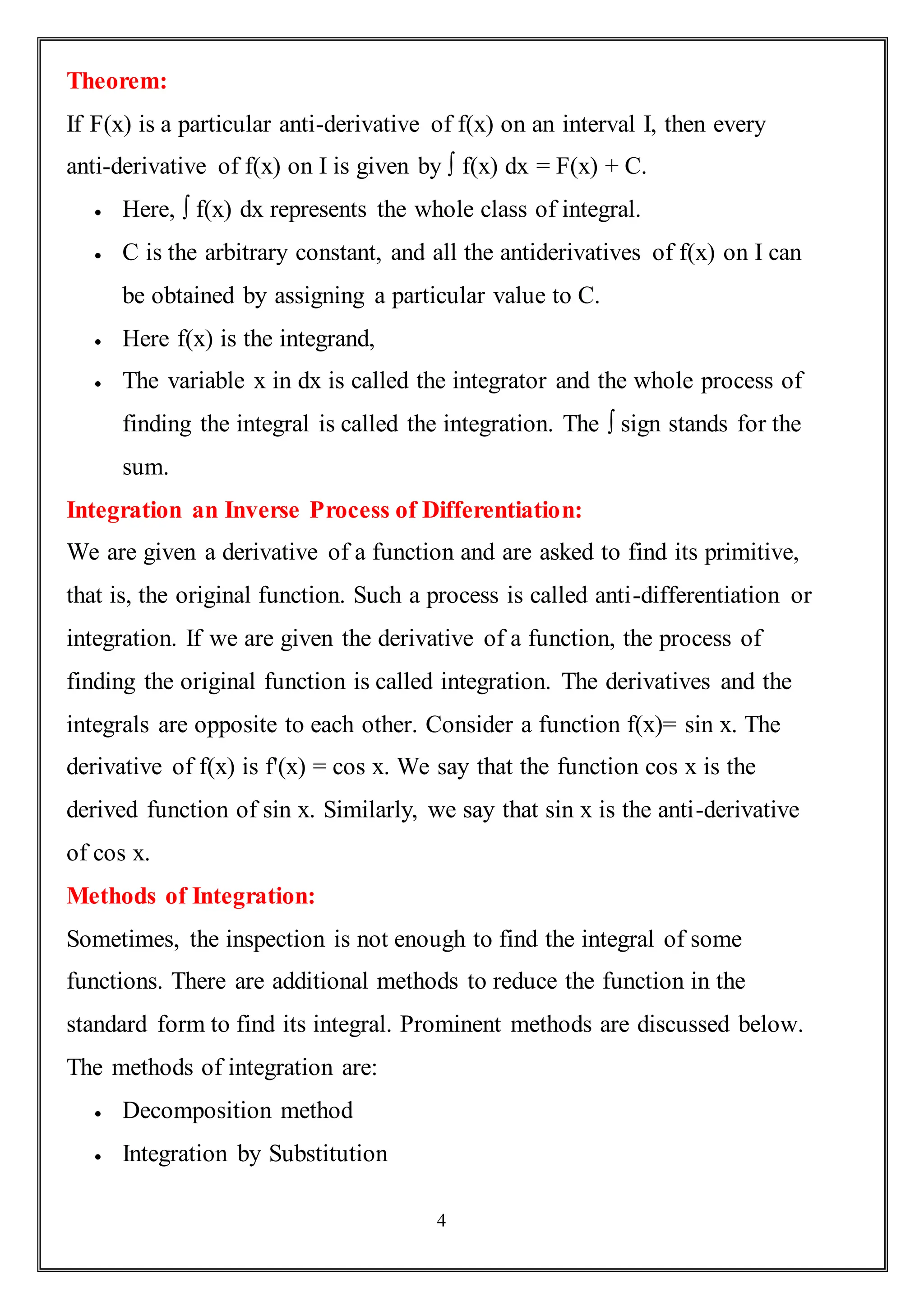 4
Theorem:
If F(x) is a particular anti-derivative of f(x) on an interval I, then every
anti-derivative of f(x) on I is given by ∫ f(x) dx = F(x) + C.
 Here, ∫ f(x) dx represents the whole class of integral.
 C is the arbitrary constant, and all the antiderivatives of f(x) on I can
be obtained by assigning a particular value to C.
 Here f(x) is the integrand,
 The variable x in dx is called the integrator and the whole process of
finding the integral is called the integration. The ∫ sign stands for the
sum.
Integration an Inverse Process of Differentiation:
We are given a derivative of a function and are asked to find its primitive,
that is, the original function. Such a process is called anti-differentiation or
integration. If we are given the derivative of a function, the process of
finding the original function is called integration. The derivatives and the
integrals are opposite to each other. Consider a function f(x)= sin x. The
derivative of f(x) is f'(x) = cos x. We say that the function cos x is the
derived function of sin x. Similarly, we say that sin x is the anti-derivative
of cos x.
Methods of Integration:
Sometimes, the inspection is not enough to find the integral of some
functions. There are additional methods to reduce the function in the
standard form to find its integral. Prominent methods are discussed below.
The methods of integration are:
 Decomposition method
 Integration by Substitution
 