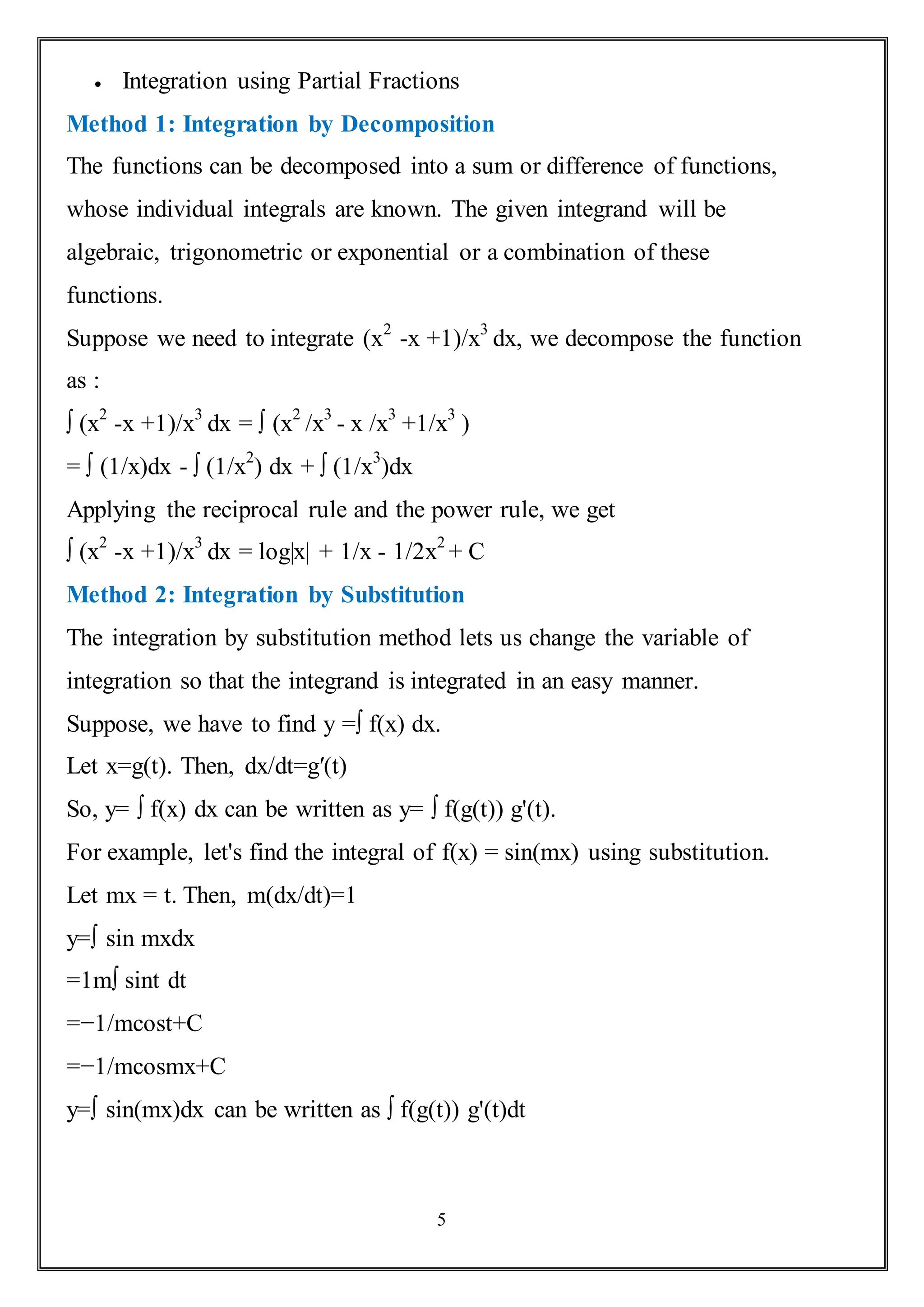 5
 Integration using Partial Fractions
Method 1: Integration by Decomposition
The functions can be decomposed into a sum or difference of functions,
whose individual integrals are known. The given integrand will be
algebraic, trigonometric or exponential or a combination of these
functions.
Suppose we need to integrate (x2
-x +1)/x3
dx, we decompose the function
as :
∫ (x2
-x +1)/x3
dx = ∫ (x2
/x3
- x /x3
+1/x3
)
= ∫ (1/x)dx - ∫ (1/x2
) dx + ∫ (1/x3
)dx
Applying the reciprocal rule and the power rule, we get
∫ (x2
-x +1)/x3
dx = log|x| + 1/x - 1/2x2
+ C
Method 2: Integration by Substitution
The integration by substitution method lets us change the variable of
integration so that the integrand is integrated in an easy manner.
Suppose, we have to find y =∫ f(x) dx.
Let x=g(t). Then, dx/dt=g′(t)
So, y= ∫ f(x) dx can be written as y= ∫ f(g(t)) g'(t).
For example, let's find the integral of f(x) = sin(mx) using substitution.
Let mx = t. Then, m(dx/dt)=1
y=∫ sin mxdx
=1m∫ sint dt
=−1/mcost+C
=−1/mcosmx+C
y=∫ sin(mx)dx can be written as ∫ f(g(t)) g'(t)dt
 